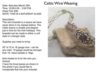 Celtic Wire WeavingDate: Saturday March 25th
Time: 10:00 A.M. - 2:00 P.M.
Class Fee: $30
NOTE: THIS IS A SATURDAY CLASS
Description:
This wire bracelet is a weave we have
never done in my classes before. The
Celtic weave is simple and elegant
just in time for the Irish holidays. This
bracelet can be made in either a cuff
style or a banger style
Supplies you need to bring:
30” of 12 or 16 gauge wire - can be
any color. 12 gauge would be stronger
than 16- class sample is 16ga
6mm beads to ﬁt on the wire you
choose
I have the focal pieces as shown in
this photo if you would like to
incorporate that into your bracelet.
 