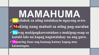 MAMAHUMA
Makilahok sa ating tatalakayin ngayong araw.
 Makinig nang mabuti sa ating pag-aaralan
Huwag makipagkuwentuhan o makipag-usap sa
katabi lalo na kapag nagtatalakay na ang guro.
Maaaring itaas ang kanang kamay kapag may
katanungan.
 