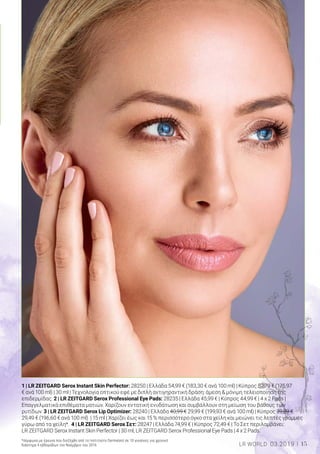1 | LR ZEITGARD Serox Instant Skin Perfector: 28250 | Ελλάδα 54,99 € (183,30 € ανά 100 ml) | Κύπρος 52,79 € (175,97
€ ανά 100 ml) | 30 ml | Τεχνολογία οπτικού εφέ με διπλή αντιγηραντική δράση: άμεση & μόνιμη τελειοποίηση της
επιδερμίδας. 2 | LR ZEITGARD Serox Professional Eye Pads: 28235 | Ελλάδα 45,99 € | Κύπρος 44,99 € | 4 x 2 Pads |
Επαγγελματικά επιθέματα ματιών. Χαρίζουν εντατική ενυδάτωση και συμβάλλουν στη μείωση του βάθους των
ρυτίδων. 3 | LR ZEITGARD Serox Lip Optimizer: 28240 | Ελλάδα 40,99 € 29,99 € (199,93 € ανά 100 ml) | Κύπρος 39,89 €
29,49 € (196,60 € ανά 100 ml) | 15 ml | Χαρίζει έως και 15 % περισσότερο όγκο στα χείλη και μειώνει τις λεπτές γραμμές
γύρω από τα χείλη*. 4 | LR ZEITGARD Serox Σετ: 28247 | Ελλάδα 74,99 € | Κύπρος 72,49 € | Το Σετ περιλαμβάνει:
LR ZEITGARD Serox Instant Skin Perfector | 30 ml, LR ZEITGARD Serox Professional Eye Pads | 4 x 2 Pads.
*σύμφωνα με έρευνα που διεξήχθη από το Ινστιτούτο Dermatest σε 10 γυναίκες για χρονικό
διάστημα 4 εβδομάδων τον Νοέμβριο του 2016 15LR WORLD 03.2019
 