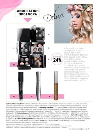 ε |
γ | β |
δ |
α |
5 |
2 | 3 | 4 |
1 | Sensual Rose Body Butter: 27095 | Ελλάδα 16,99 € | Κύπρος 16,39 € | 200 ml | Body Butter που λιώνει απαλά πάνω στην επιδερμίδα,
με κομψό, αισθησιακό άρωμα τριαντάφυλλου. Θρέφει εντατικά και διατηρεί το φυσικό επίπεδο υγρασίας της επιδερμίδας. Περιέχει
βούτυρο καριτέ που χαρίζει μεταξένια απαλότητα. 2 | Activating Lash Serum: 11127 | Ελλάδα 38,99 € 29,99 € | Κύπρος 37,99 € 28,99 €
| 5,5 ml | Φιλικός προς την επιδερμίδα ορός βλεφαρίδων με σύμπλεγμα δραστικών συστατικών που διεγείρουν την ανάπτυξη των
βλεφαρίδων | Επιμηκύνει και χαρίζει αποδεδειγμένα όγκο στις βλεφαρίδες** | Έως και 35 % μακρύτερες βλεφαρίδες μετά από μόλις
6 εβδομάδες*. 3 | Fantastic Mascara: 11188 | Ελλάδα 24,99 € 18,99 € (189,90 € ανά 100 ml) | Κύπρος 23,99 € 17,99 € (179,90 € ανά 100 ml)
|10 ml | Ακόμα πιο μακριές και πυκνές βλεφαρίδες με έντονο και τρισδιάστατο χρωματικό αποτέλεσμα 4 | Perfect Browstyler: 11121-1
Bright Liquid | 11121-2 Dark Liquid | Ελλάδα 14,99 € 11,49 € | Κύπρος 13,99 € 10,69 € | 6 ml | Υγρό για χρώμα, σχηματισμό και σταθεροποίηση
των φρυδιών. 5 | Artistic Quattro Eyeshadow: 5α | Night Rock: 11150-1 | 5β | Velvet Vintage: 11150-3 | 5γ | Secret Dawn: 11150-8 | 5δ | Delighted
Nude: 11150-10 | 5ε | Sublime Marine: 11150-12 | Ελλάδα 38,99 € 29,99 € | Κύπρος 37,99 € 28,99 € | 4 x 0,5 g | Σκιές ματιών σε ποικιλία
αποχρώσεων. Επαναστατική σύνθεση με απαλή και μεταξένια υφή.
Ήρθε επιτέλους η άνοιξη!
Επαναφέρετε το χρώμα
στη ζωή σας, με ένα
εντυπωσιακό μακιγιάζ ματιών.
Οι LR DELUXE Σκιές Ματιών
έχουν σατινέ υφή και
κυκλοφορούν σε ποικιλία
ζωηρών αποχρώσεων.
Προσθέστε την τελευταία
πινελιά στο μακιγιάζ σας με την
Fantastic Mascara, η οποία
χαρίζει έντονο χρωματικό
αποτέλεσμα και τρισδιάστατη
όψη στις βλεφαρίδες και με το
Perfect Browstyler, για όμορφα,
καλοσχηματισμένα φρύδια.
ΑΝΟΙΞΙΑΤΙΚΗ
ΠΡΟΣΦΟΡΑ
*Μέγιστη ανάπτυξη βλεφαρίδων που έχει καταγραφεί μετά από 6 εβδομάδες: έως και 35% πιο μακριές βλεφαρίδες.
**Σύμφωνα με επιστημονική μελέτη που διεξήχθη από το διεθνώς αναγνωρισμένο Ινστιτούτο Dermatest GmbH. Αποτέλεσμα: Απρίλιος 2014.
Συμμετέχοντες: 20 γυναίκες. Εφαρμογή: 2 φορές την ημέρα στην άνω γραμμή των βλεφαρίδων. Διάρκεια εφαρμογής: 2 εβδομάδες.
17LR WORLD 03.2019
ΈΚΠΤΩΣΗ ΕΩΣ
24%
 