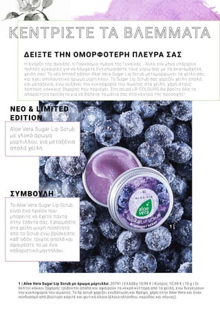 1 |
1 | Aloe Vera Sugar Lip Scrub με άρωμα μύρτιλλο: 20791 | Ελλάδα 10,99 € | Κύπρος 10,59 € | 10 g | Οι
λεπτοί κόκκοι ζάχαρης τρίβονται απαλά και αφαιρούν τα νεκρά κύτταρα από τα χείλη, ενώ διεγείρουν
την κυκλοφορία του αίματος. Το lip scrub χαρίζει ενυδάτωση και θρέψη, χάρη στην Aloe Vera και έναν
συνδυασμό από βούτυρο καριτέ και φυτικά έλαια (έλαια ηλίανθου, καρύδας και σόγιας).
ΔΕΙΞΤΕ ΤΗΝ ΟΜΟΡΦΟΤΕΡΗ ΠΛΕΥΡΑ ΣΑΣ
Η έναρξη της άνοιξης, η Παγκόσμια Ημέρα της Γυναίκας… Αυτό τον μήνα υπάρχουν
πολλές ευκαιρίες για να λάμψετε.Εντυπωσιάστε τους γύρω σας με τα ακαταμάχητα
χείλη σας! Το νέο limited edition Aloe Vera Sugar Lip Scrub μεταμορφώνει τα χείλη σας
και έχει απολαυστικό άρωμα μύρτιλλου. Το Sugar Lip Scrub σας χαρίζει χείλη απαλά
και μεταξένια, ενώ αυξάνει την κυκλοφορία του αίματος στα χείλη, χάρη στους
λεπτούς κόκκους ζάχαρης που περιέχει. Στη σειρά LR COLOURS θα βρείτε όλα τα
απαραίτητα προϊόντα για να βάλετε τα μάτια σας στο κέντρο της προσοχής!
ΝΕΟ & LIMITED
EDITION
Aloe Vera Sugar Lip Scrub
με γλυκό άρωμα
μύρτιλλου, για μεταξένια
απαλά χείλη.
ΣΥΜΒΟΥΛΗ
Το Aloe Vera Sugar Lip Scrub
είναι ένα προϊόν που
μπορείτε να έχετε πάντα
στην τσάντα σας. Εφαρμόστε
στα χείλη μικρή ποσότητα
από το Scrub ενώ βρίσκεστε
καθ’ οδόν, τρίψτε απαλά και
αφαιρέστε το με ένα
καθαριστικό μαντηλάκι.
 