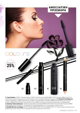 3 | 4 | 5 |2 |
2 | Υγρό Eyeliner: 10005-1 Absolute Black | 10005-2 Dark Brown | Ελλάδα 9,99 € 7,49 € | Κύπρος 9,99 € 7,49 € | 2,5
ml | Έντονο, καλυπτικό χρωματικό αποτέλεσμα, για τον ακριβή σχεδιασμό γραμμών. 3 | Volume & Curl Mascara:
10002-5 Night Blue | 10002-4 Dark Brown | 10002-1 Absolute Black | Ελλάδα 12,99 € 9,99 € (99,90 € ανά 100 ml) |
Κύπρος 12,99 € 9,99 € (99,90 € ανά 100 ml)| 10 ml | Χαρίζει εκπληκτικό όγκο και διαχωρίζει τις βλεφαρίδες.
4 | Extreme Volume Mascara: 10386 Absolute Black | Ελλάδα 12,99 € 9,99 € (90,81 € ανά 100 ml) | Κύπρος 12,99 €
9,99 € (90,81 € ανά 100 ml) | 11 ml | Χαρίζει έντονες βλεφαρίδες με εντυπωσιακό, πλούσιο όγκο.
5 | Μολύβι Ματιών για Λάμψη: 10004 | Ελλάδα 10,99 € 8,49 € | Κύπρος 10,99 € 8,49 € | 2 x 4,6 g | 2 άκρες για πρωινό και
βραδινό μακιγιάζ. Απαλό ροζ και λαμπερό λευκό με πράσινους υποτόνους.
ΑΝΟΙΞΙΑΤΙΚΗ
ΠΡΟΣΦΟΡΑ
19LR WORLD 03.2019
ΈΚΠΤΩΣΗ ΕΩΣ
25%
 
