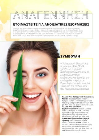 1 | Aloe Vera Χαλαρωτική Θερμαντική
Λοσιόν: 20603 | Ελλάδα 17,89 € |
Κύπρος 16,79 € | 100 ml | Θερμαντική
λοσιόν για τα μυϊκά πιασίματα, με 45%
gel Aloe Vera και φυσικά αιθέρια έλαια.
2 | Aloe Vera Ενυδατικό
Συμπυκνωμένο Gel: 20601| Ελλάδα
17,89 € | Κύπρος 16,79 € | 100 ml |
Δροσιστικό gel περιποίησης για
την ερεθισμένη, αφυδατωμένη
επιδερμίδα, με 90 % gel Aloe Vera.
3|AloeVeraΠροστατευτικήΚρέμαμε
Πρόπολη:20602 | Ελλάδα 21,99 €
17,49 € | Κύπρος 20,99 € 16,69 € |
100 ml | Πλούσια κρέμα για την ξηρή
επιδερμίδα που έχει ανάγκη από
περιποίηση, με 79 % gel Aloe Vera και
εκχύλισμα από κερί μέλισσας.
ΣΥΜΒΟΥΛΗ
Η Χαλαρωτική Θερμαντική
Λοσιόν της LR ALOE VIA
χαρίζει μια ευχάριστη
αίσθηση χαλάρωσης, ενώ το
Συμπυκνωμένο Gel
ενυδατώνει και δροσίζει την
επιδερμίδα. Η Κρέμα με
Πρόπολη περιποιείται απαλά
τα σημεία της επιδερμίδας
που παρουσιάζουν ερεθισμό.
ΕΤΟΙΜΑΣΤΕΙΤΕ ΓΙΑ ΑΝΟΙΞΙΑΤΙΚΕΣ ΕΞΟΡΜΗΣΕΙΣ
Άνοιξη, σημαίνει αναγέννηση, νέα ξεκινήματα, καλή διάθεση και θετική σκέψη.
Ο ήλιος κάνει την εμφάνισή του, η θερμοκρασία ανεβαίνει και η φύση ανθίζει, ενώ
η διάθεσή μας απογειώνεται! Με τους ειδικούς της περιποίησης από τη σειρά LR
ALOE VIA, είστε κατάλληλα εφοδιασμένοι για να απολαύσετε την νέα εποχή.
 