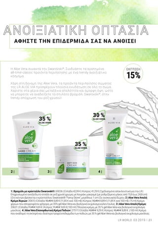 2 | 3 | 4 |
ΑΦΗΣΤΕ ΤΗΝ ΕΠΙΔΕΡΜΙΔΑ ΣΑΣ ΝΑ ΑΝΘΙΣΕΙ
1|ΒραχιόλιμεκρύσταλλοSwarovski®:69036|Ελλάδα42,99€|Κύπρος41,29€|ΣχεδιασμένοαποκλειστικάγιατηνLR|
Επιχρυσωμένοανοξείδωτοατσάλισεροζ-χρυσόχρώμα,μελουράκιμακραμέ(μερυθμιζόμενομήκοςαπό15,9έως24,8cm)
|ΣτοκέντροβρίσκεταιοκρύσταλλοςSwarovski®"FancyStone",μεγέθους1cm|Σεσυσκευασίαδώρου.2|AloeVeraΑπαλή
ΚρέμαΧεριών:20610|Ελλάδα10,49€8,89€(11,85€ανά100ml)|Κύπρος10,49€8,89€(11,85€ανά100ml)|75ml|Κρέμα
χεριώνπουαπορροφάταιγρήγορα,με35%gelAloeVeraκαιβιολογικόεκχύλισμακαλέντουλας.3|AloeVeraΑπαλήΚρέμα:
20631|Ελλάδα11,49€9,69€|Κύπρος11,49€9,69€|100ml|Πλούσιακρέμα,με35%gelAloeVeraκαιβιολογικόεκχύλισμα
μανόλιας.4|AloeVeraΕπανορθωτικήΚρέμαΠοδιών:27517|Ελλάδα10,99€9,29€|Κύπρος10,49€8,89€ |100ml|Κρέμα
πουαναδομείτησκληρήκαιιδιαίτερατραχιάεπιδερμίδατωνποδιών,με35%gelAloeVeraκαιβιολογικόεκχύλισμαμανόλιας.
Η Aloe Vera συναντά την Swarovski®
. Συνδυάστε τα αγαπημένα
all-time-classic προϊόντα περιποίησης με ένα trendy ανοιξιάτικο
κόσμημα.
Χάρη στη δύναμη της Aloe Vera, τα προϊόντα περιποίησης σώματος
της LR ALOE VIA προσφέρουν πλούσια ενυδάτωση σε όλο το σώμα.
Χαρίστε στα χέρια σας μεταξένια απαλότητα και όμορφη όψη, ώστε
να μπορείτε να αναδείξετε το στυλάτο βραχιόλι Swarovski®
, στην
trendy απόχρωση του ροζ-χρυσού!
35 %
ALOE VERA
35 %
ALOE VERA
30 %
ALOE VERA
23LR WORLD 03.2019
ΈΚΠΤΩΣΗ
15%
 