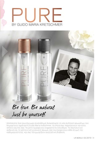 BY GUIDO MARIA KRETSCHMERBY GUIDO MARIA KRETSCHMER
3 | 4 |
Απολαύστε ένα πρωτόγνωρο συναίσθημα! Ανακαλύψτε τη νέα συλλογή αρωμάτων του
δημοφιλούς σχεδιαστή Guido Maria Kretschmer, τα οποία σας παροτρύνουν να είστε
απλά ο εαυτός σας. Νιώστε όμορφα και εκφραστείτε ελεύθερα. Το σαγηνευτικό
ανδρικό και το γοητευτικό γυναικείο άρωμα, σας συντροφεύουν κάθε στιγμή της
καθημερινότητας, και σας πλημμυρίζουν ανοιξιάτικη διάθεση.
Be true. Be natural.
Just be yourself.
3LR WORLD 03.2019
 