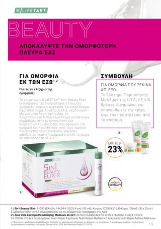 MADE IN
GERMANY
2 |
1 |
ΑΠΟΚΑΛΥΨΤΕ ΤΗΝ ΟΜΟΡΦΟΤΕΡΗ
ΠΛΕΥΡΑ ΣΑΣ
ΓΙΑ ΟΜΟΡΦΙΑ
ΕΚ ΤΩΝ ΕΣΩ1,2
Πιείτε το ελιξήριο της
ομορφιάς!
Το καινοτόμο LR LIFETAKT 5in1 Beauty Elixir
εκπληρώνει τις 5 κυριότερες επιθυμίες
ομορφιάς: νεανική εμφάνιση, λαμπερό δέρμα,
σφριγηλό σώμα, δυνατά μαλλιά, γερά νύχια!1,2
Με μια μόνο δόση την ημέρα, το
πρωτοποριακό διπλό σύμπλεγμα συστατικών
συμβάλλει στην ενεργοποίηση των
διεργασιών του σώματος που αφορούν την
ομορφιά και προστατεύει από τους κύριους
παράγοντες που προκαλούν γήρανση,
χαρίζοντας νεανική ομορφιά για όλο το σώμα,
σε οποιαδήποτε ηλικία.1,2
ΣΥΜΒΟΥΛΗ
ΓΙΑ ΟΜΟΡΦΙΑ ΠΟΥ ΞΕΚΙΝΑ
ΑΠ’ ΕΞΩ:
Το Σύστημα Περιποίησης
Μαλλιών της LR ALOE VIA
θρέφει, δυναμώνει και
επανορθώνει την τρίχα,
ενώ την προστατεύει από
το σπάσιμο.
1 Η βιοτίνη και ο ψευδάργυρος συμβάλλουν στη διατήρηση της φυσιολογικής κατάστασης του δέρματος και των μαλλιών. Ο ψευδάργυρος συμβάλλει στη διατήρηση
της φυσιολογικής κατάστασης των νυχιών. 2 Proksch e tal., 2014, Skin Pharmacol Physiol; 27:113-119.
1 | 5in1 Beauty Elixir: 81030 | Ελλάδα 144,99 € (19,32 € ανά 100 ml) | Κύπρος 122,99 € (16,40 € ανά 100 ml) | 30 x 25 ml |
Συμβουλευτείτε τον LR συνεργάτη σας για τις εξαιρετικές προσφορές στα Abo!
2 | Aloe Vera Σύστημα Περιποίησης Μαλλιών σε Σετ: 20763 | Ελλάδα 42,97 € 32,99 € | Κύπρος 41,37 € 31,69 €
3 x 200 ml | Το Σετ περιλαμβάνει: Nutri-Repair Σαμπουάν, Nutri-Repair Μαλακτική Κρέμα και Nutri-Repair Μάσκα Μαλλιών.
5
ΈΚΠΤΩΣΗ
23%
 