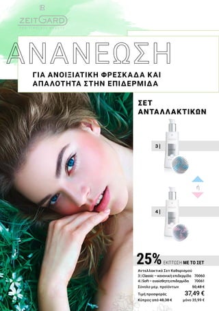 4 |
3 |
ΣΕΤ
ΑΝΤΑΛΛΑΚΤΙΚΩΝ
ΓΙΑ ΑΝΟΙΞΙΑΤΙΚΗ ΦΡΕΣΚΑΔΑ ΚΑΙ
ΑΠΑΛΟΤΗΤΑ ΣΤΗΝ ΕΠΙΔΕΡΜΙΔΑ
ή
25%ΕΚΠΤΩΣΗ ΜΕ ΤΟ ΣΕΤ
Ανταλλακτικό Σετ Καθαρισμού
3 | Classic – κανονική επιδερμίδα 70060
4 | Soft – ευαίσθητη επιδερμίδα 	 70061	
Σύνολο μεμ. προϊόντων 	 50,48 €
Τιμή προσφοράς	 37,49 €
Κύπρος από 48,38 € 	 μόνο 35,99 €
 