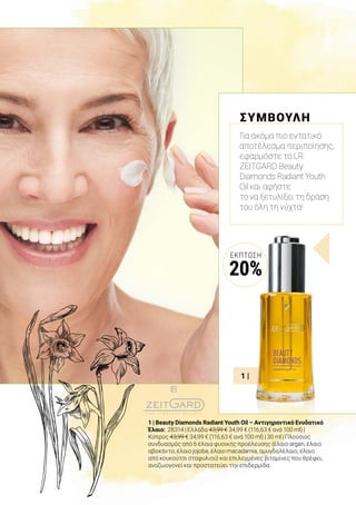 1 |
1 | Beauty Diamonds Radiant Youth Oil – Αντιγηραντικό Ενυδατικό
Έλαιο: 28314 | Ελλάδα 43,99 € 34,99 € (116,63 € ανά 100 ml) |
Κύπρος 43,99 € 34,99 € (116,63 € ανά 100 ml) | 30 ml | Πλούσιος
συνδυασμός από 6 έλαια φυσικής προέλευσης (έλαιο argan, έλαιο
αβοκάντο, έλαιο jojoba, έλαιο macadamia, αμυγδαλέλαιο, έλαιο
από κουκούτσι σταφυλιού) και επιλεγμένες βιταμίνες που θρέφει,
αναζωογονεί και προστατεύει την επιδερμίδα.
ΣΥΜΒΟΥΛΗ
Για ακόμα πιο εντατικό
αποτέλεσμα περιποίησης,
εφαρμόστε το LR
ZEITGARD Beauty
Diamonds Radiant Youth
Oil και αφήστε
το να ξετυλίξει τη δράση
του όλη τη νύχτα!
ΈΚΠΤΩΣΗ
20%
 