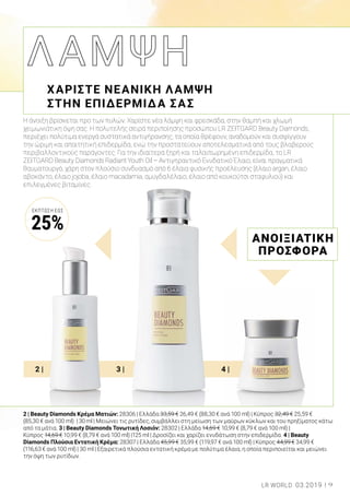 2 | 3 | 4 |
Η άνοιξη βρίσκεται προ των πυλών. Χαρίστε νέα λάμψη και φρεσκάδα, στην θαμπή και χλωμή
χειμωνιάτικη όψη σας. Η πολυτελής σειρά περιποίησης προσώπου LR ZEITGARD Beauty Diamonds,
περιέχει πολύτιμα ενεργά συστατικά αντιγήρανσης, τα οποία θρέφουν, αναδομούν και συσφίγγουν
την ώριμη και απαιτητική επιδερμίδα, ενώ την προστατεύουν αποτελεσματικά από τους βλαβερούς
περιβαλλοντικούς παράγοντες. Για την ιδιαίτερα ξηρή και ταλαιπωρημένη επιδερμίδα, το LR
ZEITGARD Beauty Diamonds Radiant Youth Oil – Αντιγηραντικό Ενυδατικό Έλαιο, είναι πραγματικά
θαυματουργό, χάρη στον πλούσιο συνδυασμό από 6 έλαια φυσικής προέλευσης (έλαιο argan, έλαιο
αβοκάντο, έλαιο jojoba, έλαιο macadamia, αμυγδαλέλαιο, έλαιο από κουκούτσι σταφυλιού) και
επιλεγμένες βιταμίνες.
ΧΑΡΙΣΤΕ ΝΕΑΝΙΚΗ ΛΑΜΨΗ
ΣΤΗΝ ΕΠΙΔΕΡΜΙΔΑ ΣΑΣ
ΑΝΟΙΞΙΑΤΙΚΗ
ΠΡΟΣΦΟΡΑ
9LR WORLD 03.2019
2 | Beauty Diamonds Κρέμα Ματιών: 28306 | Ελλάδα 33,59 € 26,49 € (88,30 € ανά 100 ml) | Κύπρος 32,49 € 25,59 €
(85,30 € ανά 100 ml) | 30 ml | Μειώνει τις ρυτίδες, συμβάλλει στη μείωση των μαύρων κύκλων και του πρηξίματος κάτω
από τα μάτια. 3 | Beauty Diamonds Τονωτική Λοσιόν: 28302 | Ελλάδα 14,69 € 10,99 € (8,79 € ανά 100 ml) |
Κύπρος 14,69 € 10,99 € (8,79 € ανά 100 ml) |125 ml | Δροσίζει και χαρίζει ενυδάτωση στην επιδερμίδα. 4 | Beauty
Diamonds Πλούσια Εντατική Κρέμα: 28307 | Ελλάδα 45,99 € 35,99 € (119,97 € ανά 100 ml) | Κύπρος 44,99 € 34,99 €
(116,63 € ανά 100 ml) | 30 ml | Εξαιρετικά πλούσια εντατική κρέμα με πολύτιμα έλαια, η οποία περιποιείται και μειώνει
την όψη των ρυτίδων.
ΈΚΠΤΩΣΗ ΕΩΣ
25%
 