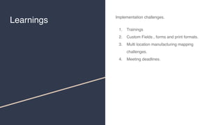 Learnings
Implementation challenges.
1. Trainings
2. Custom Fields , forms and print formats.
3. Multi location manufacturing mapping
challenges.
4. Meeting deadlines.
 