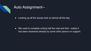Auto Assignment--
! Looking up all the issues took us almost all the day.
! We used to complete writing half the mail and then realise it
has been answered already by some other person on support.
 