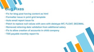 Bug Fixes
2
• Fix for blog post having content as html
• Formatter issue in print grid template
• Auto email report issue fix
• Patch to replace null values with zero with datatype INT, FLOAT, DECIMAL
• Removed relieving date validation from additional salary
• Fix to allow creation of accounts in child company
• TDS payable monthly report fix
 