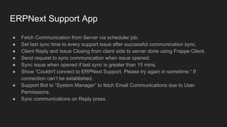 ● Fetch Communication from Server via scheduler job.
● Set last sync time to every support issue after successful communication sync.
● Client Reply and Issue Closing from client side to server done using Frappe Client.
● Send request to sync communication when issue opened.
● Sync issue when opened if last sync is greater than 15 mins.
● Show “Couldn't connect to ERPNext Support. Please try again in sometime.“ If
connection can’t be established.
● Support Bot to “System Manager” to fetch Email Communications due to User
Permissions.
● Sync communications on Reply press.
ERPNext Support App
 