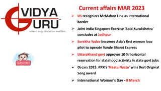 Current affairs MAR 2023
 US recognizes McMahon Line as international
border
 Joint India Singapore Exercise 'Bold Kurukshetra'
concludes at Jodhpur
 Surekha Yadav becomes Asia's first woman loco
pilot to operate Vande Bharat Express
 Uttarakhand govt approves 10 % horizontal
reservation for statehood activists in state govt jobs
 Oscars 2023: RRR's 'Naatu Naatu' wins Best Original
Song award
 International Women's Day - 8 March
 