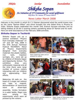Shiksha     Sanskar  Swavalamban Shiksha Sopan   An Initiative of IIT Community for social upliftment Reg Office: 391, Nankari, IIT, Kanpur 208016 News Letter March 2008 February is the month in which Dr C V Raman discovered what the world knows now by the name “Raman Effect” and which brought the only Nobel Prize in Physics to India. Shiksha Sopan celebrated this month with Science focused activities and by telling children at all the 5 evening centers something about Dr Raman and his work. Here are brief descriptions of the February 2008 activities. Shiksha Sopan in Techkriti Shiksha Sopan put up a science exhibition “Physics from everyday materials” on 15 th  and 16 th  Feb, 2008 in the IITK Annual Technical Festival TECHKRITI. About 25 Physics Experiments designed from everyday materials like plastic bottles, iron nails, Injection syringes, etc., were set up by children of Shiksha Sopan and Opportunity School. The exhibition drew very enthusiastic response and all the time there were large number of curious visitors interacting with our children and appreciating their efforts.  Balancing 18 nails on  the head of a single nail without any tape or magnet, demonstration of transverse wave on straw-tape assembly,   Vortex formation in a water bottle, Magic Lota were among the experiments which were all praised by the visitors. Neha explaining water and air pressure to visitors Children busy explaining science to visitors Enjoying “touch illusion”: touching one ball gives the feeling of two Torsional waves on Straw-Tape assembly Sopan children guiding visitors on mathematical games Magic Vessel of Vikas gives water whenever you invert it 