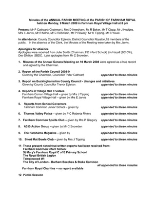 Minutes of the ANNUAL PARISH MEETING of the PARISH OF FARNHAM ROYAL<br />held on Monday, 9 March 2009 in Farnham Royal Village Hall at 8 pm<br />Present: Mr P Cathcart (Chairman), Mrs D Needham, Mr R Baker, Mr T Clapp, Mr J Hodges, Mrs E Jarvis, Mr R Milne, Mr C Robinson, Mr P Rowley, Mr K Tipping, Mr B Youel.<br />In attendance: County Councillor Egleton, District Councillor Royston,18 members of the public.   In the absence of the Clerk, the Minutes of the Meeting were taken by Mrs Jarvis.<br />Apologies for absence<br />Apologies were received from Julie Smith (Chairman, FC Infant School) Lin Hazell (BC Cllr), Dev Dhillon  SBDC.  Late apologies from Mr C Snowden.<br />1.   Minutes of the Annual General Meeting on 10 March 2008 were agreed as a true record <br />      and signed by the Chairman.<br />2.  Report of the Parish Council 2008-9<br />     Given by the Chairman, Councillor Peter Cathcartappended to these minutes<br />      <br />3.  Report on Buckinghamshire County Council - changes and initiatives <br />     Given by County Councillor Trevor Egleton appended to these minutes<br />4.  Reports of Village Hall Trustees<br />     Farnham Comon Village Hall – given by Mrs J Tippingappended to these minutes<br />     Farnham Royal Village Hall – given by Mrs E Jarvis      appended to these minutes<br />5.    Reports from School Governors<br />       Farnham Common Junior School – given by appended to these minutes<br />6.    Thames Valley Police – given by P C Roberta Riversappended to these minutes<br />7.   Farnham Common Sports Club – given by Mrs P Gregory appended to these minutes<br />8.    A355 Action Group – given by Mr C Snowden appended to these minutes<br />9.    The Farnhams Magazine – given byappended to these minutes<br />10.   Short Mat Bowls Club – given by Mrs J Tippingappended to these minutes<br />11  Those present noted that written reports had been received from:  <br />      Farnham Common Infant School<br />      St Mary's Farnham Royal C of E Primary School<br />      The Royal British Legion<br />      Templewood WI <br />      The City of London - Burham Beeches & Stoke Common<br />        all appended to these minutes<br />     Farnham Royal Charities – no report available<br />12  Public Session<br />13  Close of meeting<br />The Chairman thanked everyone who had attended the meeting, and thanked the members of Templewood W.I. for providing the very welcome refreshments.<br />The meeting closed at 9.20 pm<br />CHAIRMAN’S REPORT TO ANNUAL MEETING OF FARNHAM ROYAL PARISH COUNCIL<br />The role of the Chairman in making this annual report is to identify developments over the last year, and look forward to the future.  This is my fifth report as Chairman, and in most respects the most satisfying.<br />I cannot start however without first of all reflecting on a very sad loss.  Duncan Stewart served as a member of Farnham Royal Parish Council for more than twenty years.  He first joined the Parish Council in 1982 and was Chairman of the Parish Council for no less then twelve years.  It is I believe incumbent on us as a Parish Council to recognise the contribution of certain individuals who have really made a difference within our community.<br />Duncan was born in Farnham Royal and spent most of his life living in the two villages of Farnham Royal and Farnham Common.  He wrote a fascinating history of Farnham Royal which involved a great deal of research, as well as demonstrating an obvious love of the community in which he lived.<br />Duncan’s knowledge of Farnham Royal and Farnham Common was unsurpassed, and a major benefit to the Parish Council.  Duncan’s untimely death last autumn was a very sad loss to the Parish Council and to the community and we will remember him.  As a small token of recognition, we are proposing to dedicate one of the trees we are planting as part of our environmental improvements in the village, to the memory of Duncan Stewart.<br />The loss of Duncan did of course mean that we had a vacancy on the Parish Council and we were very happy to welcome Clive Robinson as our latest Parish Councillor.  I am sure that he will enjoy his role on the Council representing the residents of Farnham Royal.<br />We started this last year with three new members and, as I have said, added a new member during the course of the year.  At our first meeting in March Mr Clapp proposed the creation of a website for the Parish Council.  This is absolutely a move in the right direction and I am pleased to say that with his assistance, and that of other members of the Parish Council, we are now close to creating a website for the Parish Council which will give all residents information on the role and functions of the Parish Council.  We also hope to run schemes with the local schools, seeking their participation in the development of the website.<br />Talking of youth, we have worked hard over the last year to support the new Youth Club in the Village.  I say we have worked hard but in reality I mean Liz Jarvis.  She has worked tirelessly on developing a much needed project for youth.  Thank you Liz.  As always though we need support from within the community and I hope that more volunteers will come forward to assist this very worthwhile project.<br />Over the last few years we have contributed to Christmas festivities with Christmas lights and a public celebration at Kingsway.  We took a step back last year to rethink the whole process, particularly in relation to Christmas lights.  A number of Parish Councillors were involved, and with the expertise of Mr Youell, I am sure you will agree that we produced the best Christmas lights the village has ever seen, and a Christmas event with the assistance of Burnham Beeches Rotary Club which certainly did not suffer from being delayed by one week due to the heavy rains of mid December.<br />We also took a step back last year looking at the role of the then new Clerk and the manner in which the Parish Council functions in the light of the many changes over the last fifteen to twenty years, increasing the responsibilities of the Parish Council and certainly increasing the tasks to be undertaken by the Clerk.  We decided to provide an office for the new Clerk rather than carry on the old system of the Clerk working from home.  That process was lengthier than we anticipated and our Clerk left the Parish Council at the end of January before the process was complete.  We have now, I am pleased to say, appointed a new Clerk Hilda Holder who will take up her duties later this month and will be operating from an office in Farnham Common.  This is a major and welcome change for the Parish Council and we wish Hilda Holder the best in her new role. <br />During the last year the Playground and Sports Area Working Group has worked very hard and intensively on the development of play areas in Farnham Common and Farnham Royal.  This is inevitably a slow process with many issues to be resolved before we can proceed with any development, but I wish to thank the members of that Committee for pursuing this issue so diligently, and no doubt ultimately with success, for the benefit of our younger residents.<br />Besides these matters we have throughout the year dealt with our conventional responsibilities in relation to street lights, bus shelters and so on.  <br />As Chairman I have to comment on the general tone of the last year.  I have been a member of this Parish Council for eighteen years.  It has certainly been interesting at times.  The last year has been one of the most interesting, despite the sad loss of Duncan.  Both the tone and content of Parish Council meetings has changed substantially.  During the last year we have looked at issues sensibly and pragmatically.  We are starting to undertake projects like the planting of trees in the villages as well as better organisation of Christmas lights.  Meetings are a pleasure to attend because, although we all express our views clearly, and when necessary forcefully, there is no rancour, there are no hidden agendas and there is a spirit of serving the community which is a great credit to all members of the Parish Council.  During the last month, whilst we have had no Clerk, various members of the Parish Council have given freely of their time to complete the tasks normally undertaken by the Clerk.  There have been no complaints and nothing but good humour, which has been a pleasure to see.  I would like to thank all members of the Parish Council for their substantial contribution to the running of the Parish over the last year and I look forward to another enjoyable year ahead.<br />Finally I cannot forget our County and District Councillors, Trevor Egleton, Maureen Royston and Dev Dhillon.  They have made a significant contribution to debate over the last year and also provided us with useful information relating to County and district issues.  <br />The year ahead will be see big changes.  We look forward to operating from the first Parish Office, we look forward to many more schemes to enhance our villages and we look forward to our website informing and exciting parishioners about the activities of and in our Parish.<br />BUCKS COUNTY COUNCILLOR TREVOR EGLETON<br />This year the County Council has a major challenge to balance the increasing demand for sevices with the public expectation of low Council Tax rises. The Council Tax will increase this year by 3.7% despite only receiving an increase in central government grant of 1.75% which equates in cash to terms to just £1 million. The government grant system now results in taxpayers in Bucks paying nearly 80% of the total tax bill whilst this proportion is reversed in the north of England. The proposed government grant increases for the next two years are minimal and will continue to result in the local tax payer funding any tax rises. This year’s budget has been prepared assuming cashable efficiency savings of £8.9 million which represents nearly 3% of the 2009/10 budget together with service reductions of £7 million which will ensure that the Council does not spend more than its income. These service reductions are in non-essential services and we intend to maintain our front line services which are essential to the more vulnerable members of our society.<br />The Council recognises that in order to balance the budget in future years action must be taken now to reduce costs and operate even more efficiently and thus it is embarking on a programme of major change in how it operates and delivers its services.<br />The Pathfinder Project agreement entered into by the County and District Councils last year to investigate ways of reducing costs by co-operating on service provision has identified the following shared support services that can be provided by a joint venture company with the private sector. Currently included in the project are Human resources, Payroll, Finance, Facilities Management, Legal, Audit and ICT. The projections are that the joint venture company will deliver savings due to the reduction in overall management levels and purchasing power of a larger organisation. Chiltern District Council have decided to leave this part of the Pathfinder Project, however they have been replaced by the Fire & Rescue Service. Once a final agreement has been reached with all partners a Memorandum of Agrement will be signed and the tendering process will commence.   <br />Alongside this process, the Council is looking at how it delivers all its services and the Transformation Programme is being lead by the Chief Executive. The concept is that all our services will be reviewed and best practice working will be adopted in the way we manage and deliver the services. The target is to reduce the overall workforce by 400 to 500 posts excluding the departments that will be transferred to the shared services joint venture company.<br />The Council has also introduced the Built Environment Project which externalises the provision of road construction, maintenance and design under one company which is Ringway Jacobs. They will be monitored by a small team of senior officers who will be responsible for ensuring that the contract specification and performance targets are achieved. The Area Offices and Local Technicians will remain to provide the local contact points and thus their very local knowledge will not be lost and they will be able to respond to problems, although these teams will be managed by the contractor.<br />The Council has a project called ‘New Ways of Recruiting’ which was targetted to achieving better value for money in its spending on temporary agency staff and recruitment advertising including the implementation of an e-recruitment system to enable better management of temporary and permanent staff recruitment. The result of this project is that Hays Specialist Recruitment plc has been awarded the contract to deliver the service.<br />The County Council has continued with with its Getting Closer to the Communities programme and has designated nineteen areas in the County which consist of several parishes. The concept is that these areas will be allocated dedicated officers from all services who will be the contact point for local residents and Parish Councils. These officers will build up local knowledge and be able to tailor the provision of services to accommodate the differing needs of each area. Also each area will be allocated devolved funds which can be spent on local priorities. This next year it is proposed that a budget of nearly £50000 will be allocated to each area from the following central budgets:-<br />Transportation local improvements - £31250<br />Positive activities for young people - £5000<br />Early years grant - £5000<br />Discretionary for supporting local communities & well being - £7895<br />It is intended that as this scheme develops, the value allocated to local areas will increase and you will all have a greater input into your local services.<br />The Audit Commision has just announced that the County Council has regained its top performing four star status. The Audit Commision says that “The Council delivers a range of high quality services whilst maintaining below average council tax”.<br />The Fire and Rescue Service has similar financial problems to the County Council and this year is only receiving a .5% increase in government funding with the result that this years tax increase is rising by 4.99%. This represents an increase on a band D house from £54.95 to £57.69 p.a.<br />The members of the Authority recognise that cost savings have to be implemented and have  agreed to implement shift and crewing changes which will result in considerable year on year cost reductions. The Pathfinder Project will also produce annual reductions in head office costs.  <br />FARNHAM  COMMON  VILLAGE  HALL  REPORT<br />The Trustees of the Village Hall meet bi-monthly to discuss the various points of bookings, up-keep and finance.<br />The various groups which use the halls includes the Evergreens Senior Citizens, various karate and badminton clubs, dancing, mother and toddler group and more recently the newly set-up Farnham Common Short-Mat Bowls Group.   These afternoons are all well-attended and we are particularly pleased that the Bowls Group has been so successful since its first meeting when eighteen people turned up to play, this has proved to be a regular number every Wednesday.   It has been advertised and anyone within the Parish is welcome to come and join, however experienced at playing bowls, the group meet at 1. 30 p.m. and finishes at 3. 45 p.m.   We have now bought all the equipment needed including a machine for rolling and moving the mats.<br />We are very fortunate to have a very good Custodian who is well able to carry out many of the repairs needed and obtains quotes for any larger work which needs to be done.   The Village Halls have been updated to a high standard and therefore attracts many bookings for parties, etc.<br />Judy Tipping<br />Chairman<br />FARNHAM ROYAL VILLAGE HALL<br />The Committee and Trustees were saddened to lose the services of Duncan Stewart.  A Trustee of the Hall for many years and the brains behind many of the schemes for keeping the hall up to scratch.   He will be sorely missed by us all and the void he has left behind will be difficult too fill.  <br />2008 was a good year for the hall widely used by both local residents and others within the district.<br />The Management Committee and Trustees have spent many hours ensuring the standard of the hall did not drop. enhancing the reputation of the hall  with its daily Montessori School and regular dance classes along with Karate to name but a few.<br />Repairs etc., come at a price and it is a fine line between pricing ourselves out of the market and having enough finances to do the work required.  Since the start of 2009 there has been major expenditure on resurfacing the hall floor at a cost of some £3000, followed by a serious water leak resulting in a new pipe system throughout the hall The work has still not finished and further updates will be done.<br />Again we have retained the services of Richard and Shirley Westover who continue to run the booking of the hall and the cleanliness of it to a very high standard.   We are lucky to have their services and long may it continue.<br />As Chairman I am supported by my Management Committee, Chris Owen as Treasurer with Liz Jarvis and Innocent Shams.  These are backed up by an excellent set of Trustees in Peter Cathcart, Jerry Houdret and Frank Oakes whose help and guidance is invaluable.   However, we would welcome an additional member of the Committee as we are still short of a secretary - if anyone knows someone who could take minutes [the meetings do not last long] then please get them to come forward.<br />The intention of <br />the Management Committee and Trustees is to maintain the Hall as a focal point for the village and ensure it is a venue to be proud of.<br />Stanley Swann  BEM<br />Chairman of the Management Committee<br />THAMES VALLEY POLICE<br />Our Commitment:  To strengthen neighbourhood policing to better respond to local needs and to increase public confidence in the police.<br />Your Neighbourhood Team for the Farnham’s:<br />PC Roberta Rivers 6240-  Neighbourhood Officer <br />PCSO Caroline Sampson 9715<br />PCSO: TBA<br />New Neighbourhood Inspector Bev Pearse<br />New Neighbourhood Sergeant Clayton George <br />Second PCSO still awaited<br />Overall Report on Crime Statistics:<br />Reduction in overall crime by 8.2% <br /> Figures from 1 April 08 to 31 Jan 2009<br />Neighbourhood consultation top 3 priorities for the Farnham’s:<br /> 1  Anti-social behaviour:<br />our sense is that ASB has gone down considerably.  <br />Stats reported in the press recently are based on all calls logged in to the TVP call centre and do not reflect full offences.  <br />Youth Club opened its doors Nov 2008 at Brian Judd Hall, every Friday from 7 to 9 pm and is slowly building a base in the teen community<br />Gates installed by Housing Association in key hotspots along Langton’s Meadow<br /> 2  Parking:<br />on-going issues at zig zags on the Broadway, <br />double yellows outside the Forrester’s and <br />St Mary’s school with one child hit, one reported assault and heated arguments <br /> 3 Vandalism:<br />Criminal damage to dwellings down by 35%, <br />damage to vehicles down by 42.9%.  <br />Garage areas in Langton’s Meadow vandalised have been repainted (by one ASB offender)<br />Plus we hold monthly Beat Surgeries—special one at Xmas on the Broadway doing crime prevention education.  Spoke to over 50 people. <br />The Neighbourhood Action Group meets every 6 weeks—next meeting will be an Open House on Wednesday May 6th at 730pm.  Purpose: To celebrate our successes and recruit new members.<br />Incidents of Note: <br />Shop Lifting from the Broadway:  One business had 4 incidents in three days—all offenders have been identified, one arrested and charged, one still to be arrested.  <br />Another business undergoing an extensive police investigation after 3 staff and two customers alleged to be involved in a conspiracy to steal from the business<br />What helped us—good CCTV images, and car indexes taken form offenders as they drove off. This is where the ANPR cameras come into play helping us track down and follow vehicles and criminals.<br />Racially Aggravated Assault: dealing with a possible series of crimes against a new visible minority resident in our community.  One of the possible offenders has been arrested and interviewed.<br />Continue to target parking: especially at St Mary’s Church Road where a child was recently hit by a car. After repeated warnings two tickets were issued. <br />Distraction burglaries remain a concern. This is where elderly/vulnerable victims are targeted by people posing as someone needing to gain entry.  They tend to work in teams of three or four. They do their homework – they will often have a series of homes they will target. <br />The Farnham Royal ANPR Camera:<br />ANPR stands for Automatic Number Plate Recognition: this camera reads every vehicle index that passes it. Images are so good now we often get a good picture of the occupants of the vehicle as well.<br />is one of the most productive ones in TVP!<br />It was initially one of but a few—but due to its success more are being planned<br />Plans in place to have an operator on the other end of the camera 24/7<br />One story—one camera monitor picked up two stolen cars that passed through the Farnham’s ANPR within the space of 1 hour.   Soon after 5 people were arrested from these vehicles.<br />These cameras are also used in post crime investigations—providing lists of vehicles that can be used to identify not only offenders but also witnesses<br />We also use the cameras to identify vehicles without insurance or valid Road Tax—helping to keep the cost of insurance down <br />We thank you for your on-going support.  <br />PC Roberta Rivers 6240    Thames Valley Police<br />FARNHAM COMMON SPORTS CLUB<br />Firstly let me introduce myself, I am Pauline Gregory and I took over the job of Club Chairman from Richard Baker in April.  At the same time we found ourselves with a new Treasurer, Subscription Secretary and Bar Chairman – so four out of the five club officers were new to their jobs.  Although this has challenged us all, I think I can safely say that the team has gelled well and we are enjoying working together to keep the Sports Club in good shape both financially and as an important integral part of the community.<br />Despite the recession, our membership numbers are holding up well, and all of our sports sections continue to field many teams in their respective county leagues.  We resurfaced two of our tennis courts during 2008, as well as power cleaning and repainting the other four.  Alongside tennis, our cricket, hockey, rugby and squash sections all welcome juniors, and have specific programmes in place to encourage our young people to play sport.  In fact, children under 12 can become members to play all the sports for just £80 per year.<br />We also still offer several different exercise courses in our activity studio, the most popular at the moment being pilates, which is run by several different trainers at various times during the week.  And for those who prefer their exercise to be cerebral, there is a Bridge Club running every Wednesday evening.  Details of all of these are on the club website, www.fcsc.org.uk.  Our social membership continues to thrive, and we believe we offer a reasonably priced, safe and convivial environment for our less-sporty friends and their families.<br />Since taking up my position at the club, I have become very aware that relations with our close neighbours are not as good as we would wish, and it is my, and the whole of the Main Committee’s aim, to improve this state of affairs.  I will be contacting each one of them in the immediate future, asking them to come and visit us for a drink and a look around to see what we are doing at the club.  I will also try to set up an email address list so that they can be kept well informed of planned events at the clubhouse and grounds.  <br />This will be particularly important this summer as the club will be celebrating its 50th birthday, and we are hoping to welcome as many villagers as possible to the club on Sunday 24th May.  As cricketers were the first group of sportsmen to use the sportsground, we are having a spectacular cricket-based day, with junior cricket games against “Barmy Army” sponsored junior teams in the morning, and two senior matches in the afternoon against both the English cricket supporters Barmy Army and also the celebrity Rainmen team.  There will also be an “It’s a Knockout” style tournament taking place, in which teams can be entered by individuals or local establishments.  There will be both a barbecue and asian food stall running throughout the day, and of course a bar.  And for members and friends, both old and new, there will be a magnificent luncheon in the marquee with guest speakers.  If you wish to book a table, please talk to me later!  We really do hope to make this a day to remember, for both club and villagers alike, and to build on this as the basis of yet another 50 years of enjoyable sport and social activities in the community.<br />Pauline Gregory<br />Chairman FCSC<br />A355 ACTION GROUP<br />The year since your last Annual Meeting has been eventful  -- but hardly fruitful.<br />In April 2008 we met Mrs Letheren, Chairman of the Transportation Committee, BCC together with a representative of the Parish Council, a District Councillor and a County Councillor.<br />The Agenda had four Items<br />,[object Object]