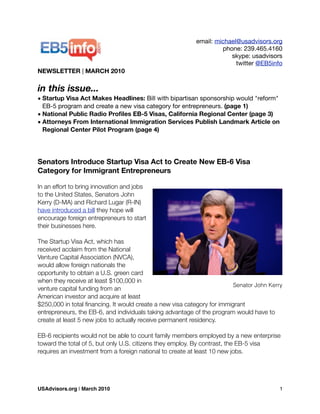 email: michael@usadvisors.org
phone: 239.465.4160
skype: usadvisors
twitter @EB5info
NEWSLETTER | MARCH 2010
in this issue...
• Startup Visa Act Makes Headlines: Bill with bipartisan sponsorship would "reform"
EB-5 program and create a new visa category for entrepreneurs. (page 1)
• National Public Radio Proﬁles EB-5 Visas, California Regional Center (page 3)
• Attorneys From International Immigration Services Publish Landmark Article on
Regional Center Pilot Program (page 4)
Senators Introduce Startup Visa Act to Create New EB-6 Visa
Category for Immigrant Entrepreneurs
In an effort to bring innovation and jobs
to the United States, Senators John
Kerry (D-MA) and Richard Lugar (R-IN)
have introduced a bill they hope will
encourage foreign entrepreneurs to start
their businesses here.
The Startup Visa Act, which has
received acclaim from the National
Venture Capital Association (NVCA),
would allow foreign nationals the
opportunity to obtain a U.S. green card
when they receive at least $100,000 in
venture capital funding from an
American investor and acquire at least
$250,000 in total ﬁnancing. It would create a new visa category for immigrant
entrepreneurs, the EB-6, and individuals taking advantage of the program would have to
create at least 5 new jobs to actually receive permanent residency.
EB-6 recipients would not be able to count family members employed by a new enterprise
toward the total of 5, but only U.S. citizens they employ. By contrast, the EB-5 visa
requires an investment from a foreign national to create at least 10 new jobs.
Senator John Kerry
USAdvisors.org | March 2010! 1
 