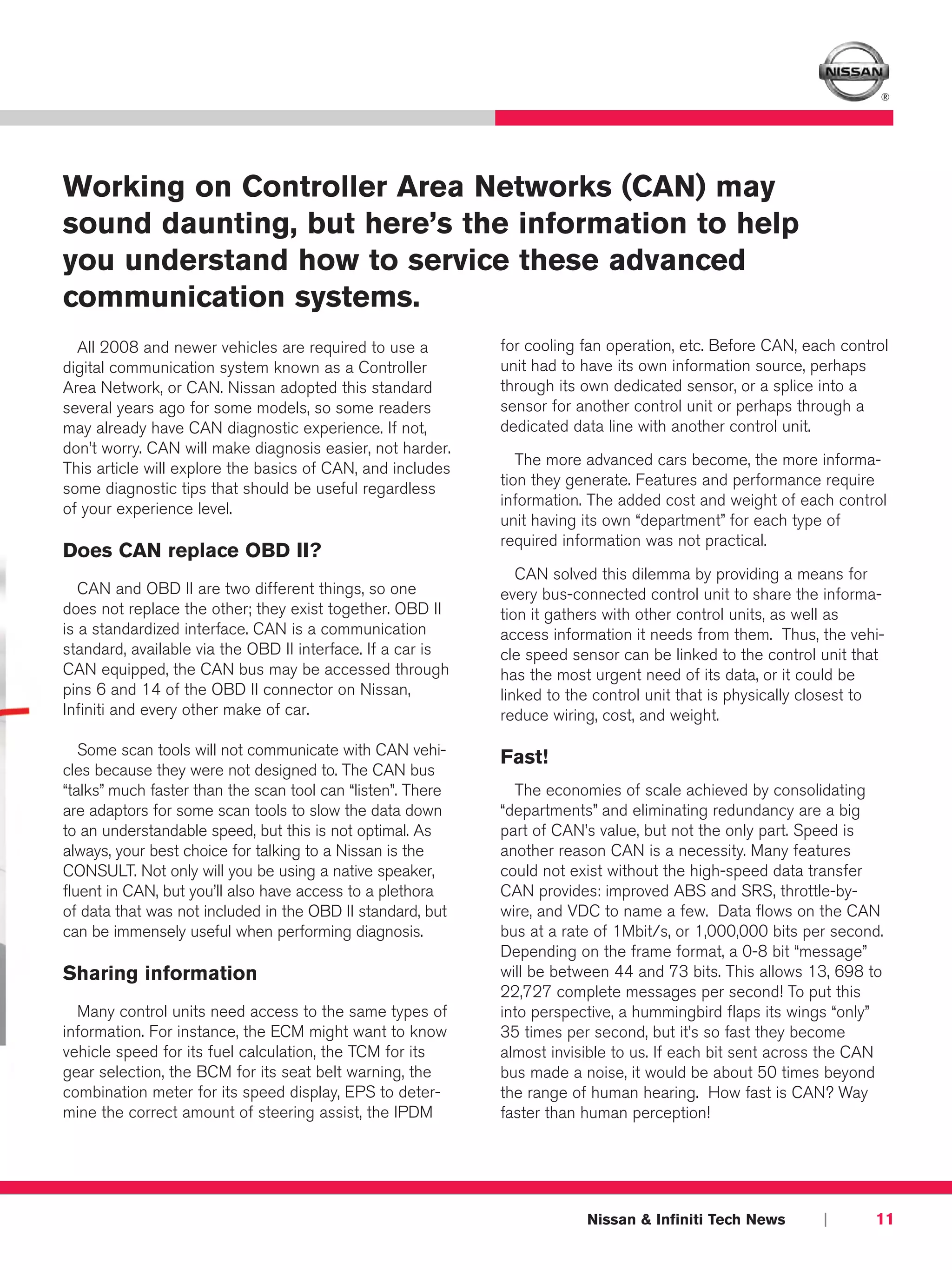 ®




Working on Controller Area Networks (CAN) may
sound daunting, but here’s the information to help
you understand how to service these advanced
communication systems.
  All 2008 and newer vehicles are required to use a          for cooling fan operation, etc. Before CAN, each control
digital communication system known as a Controller           unit had to have its own information source, perhaps
Area Network, or CAN. Nissan adopted this standard           through its own dedicated sensor, or a splice into a
several years ago for some models, so some readers           sensor for another control unit or perhaps through a
may already have CAN diagnostic experience. If not,          dedicated data line with another control unit.
don’t worry. CAN will make diagnosis easier, not harder.
                                                                The more advanced cars become, the more informa-
This article will explore the basics of CAN, and includes
                                                             tion they generate. Features and performance require
some diagnostic tips that should be useful regardless
                                                             information. The added cost and weight of each control
of your experience level.
                                                             unit having its own “department” for each type of
                                                             required information was not practical.
Does CAN replace OBD II?
                                                                CAN solved this dilemma by providing a means for
   CAN and OBD II are two different things, so one           every bus-connected control unit to share the informa-
does not replace the other; they exist together. OBD II      tion it gathers with other control units, as well as
is a standardized interface. CAN is a communication          access information it needs from them. Thus, the vehi-
standard, available via the OBD II interface. If a car is    cle speed sensor can be linked to the control unit that
CAN equipped, the CAN bus may be accessed through            has the most urgent need of its data, or it could be
pins 6 and 14 of the OBD II connector on Nissan,             linked to the control unit that is physically closest to
Infiniti and every other make of car.                        reduce wiring, cost, and weight.

   Some scan tools will not communicate with CAN vehi-       Fast!
cles because they were not designed to. The CAN bus
“talks” much faster than the scan tool can “listen”. There     The economies of scale achieved by consolidating
are adaptors for some scan tools to slow the data down       “departments” and eliminating redundancy are a big
to an understandable speed, but this is not optimal. As      part of CAN’s value, but not the only part. Speed is
always, your best choice for talking to a Nissan is the      another reason CAN is a necessity. Many features
CONSULT. Not only will you be using a native speaker,        could not exist without the high-speed data transfer
fluent in CAN, but you’ll also have access to a plethora     CAN provides: improved ABS and SRS, throttle-by-
of data that was not included in the OBD II standard, but    wire, and VDC to name a few. Data flows on the CAN
can be immensely useful when performing diagnosis.           bus at a rate of 1Mbit/s, or 1,000,000 bits per second.
                                                             Depending on the frame format, a 0-8 bit “message”
Sharing information                                          will be between 44 and 73 bits. This allows 13, 698 to
                                                             22,727 complete messages per second! To put this
  Many control units need access to the same types of        into perspective, a hummingbird flaps its wings “only”
information. For instance, the ECM might want to know        35 times per second, but it’s so fast they become
vehicle speed for its fuel calculation, the TCM for its      almost invisible to us. If each bit sent across the CAN
gear selection, the BCM for its seat belt warning, the       bus made a noise, it would be about 50 times beyond
combination meter for its speed display, EPS to deter-       the range of human hearing. How fast is CAN? Way
mine the correct amount of steering assist, the IPDM         faster than human perception!




                                                                         Nissan & Infiniti Tech News        |      11
 