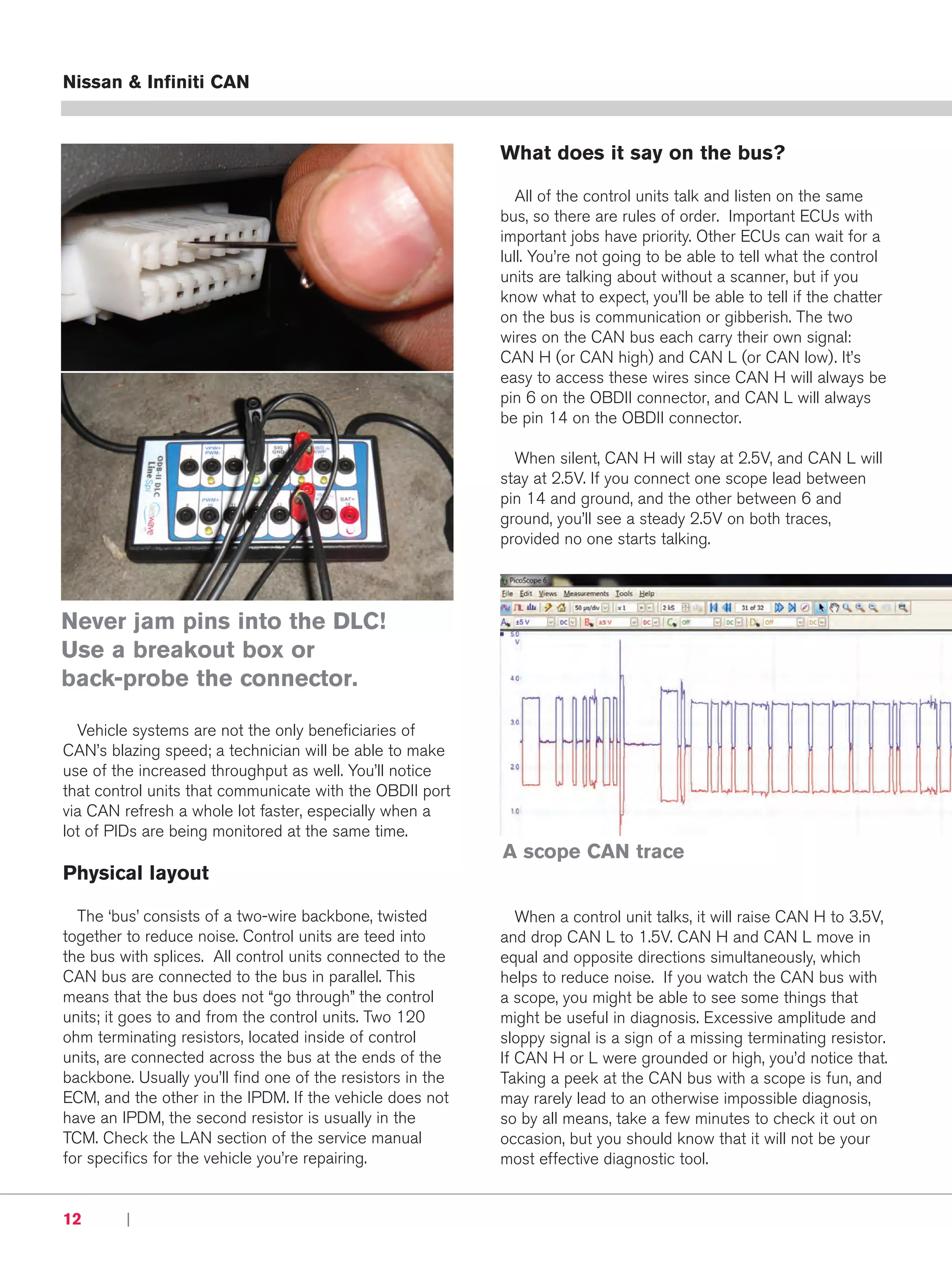 Nissan & Infiniti CAN


                                                            What does it say on the bus?

                                                               All of the control units talk and listen on the same
                                                            bus, so there are rules of order. Important ECUs with
                                                            important jobs have priority. Other ECUs can wait for a
                                                            lull. You’re not going to be able to tell what the control
                                                            units are talking about without a scanner, but if you
                                                            know what to expect, you’ll be able to tell if the chatter
                                                            on the bus is communication or gibberish. The two
                                                            wires on the CAN bus each carry their own signal:
                                                            CAN H (or CAN high) and CAN L (or CAN low). It’s
                                                            easy to access these wires since CAN H will always be
                                                            pin 6 on the OBDII connector, and CAN L will always
                                                            be pin 14 on the OBDII connector.

                                                              When silent, CAN H will stay at 2.5V, and CAN L will
                                                            stay at 2.5V. If you connect one scope lead between
                                                            pin 14 and ground, and the other between 6 and
                                                            ground, you’ll see a steady 2.5V on both traces,
                                                            provided no one starts talking.




Never jam pins into the DLC!
Use a breakout box or
back-probe the connector.

  Vehicle systems are not the only beneficiaries of
CAN’s blazing speed; a technician will be able to make
use of the increased throughput as well. You’ll notice
that control units that communicate with the OBDII port
via CAN refresh a whole lot faster, especially when a
lot of PIDs are being monitored at the same time.
                                                            A scope CAN trace
Physical layout

  The ‘bus’ consists of a two-wire backbone, twisted           When a control unit talks, it will raise CAN H to 3.5V,
together to reduce noise. Control units are teed into       and drop CAN L to 1.5V. CAN H and CAN L move in
the bus with splices. All control units connected to the    equal and opposite directions simultaneously, which
CAN bus are connected to the bus in parallel. This          helps to reduce noise. If you watch the CAN bus with
means that the bus does not “go through” the control        a scope, you might be able to see some things that
units; it goes to and from the control units. Two 120       might be useful in diagnosis. Excessive amplitude and
ohm terminating resistors, located inside of control        sloppy signal is a sign of a missing terminating resistor.
units, are connected across the bus at the ends of the      If CAN H or L were grounded or high, you’d notice that.
backbone. Usually you’ll find one of the resistors in the   Taking a peek at the CAN bus with a scope is fun, and
ECM, and the other in the IPDM. If the vehicle does not     may rarely lead to an otherwise impossible diagnosis,
have an IPDM, the second resistor is usually in the         so by all means, take a few minutes to check it out on
TCM. Check the LAN section of the service manual            occasion, but you should know that it will not be your
for specifics for the vehicle you’re repairing.             most effective diagnostic tool.


12       |     Nissan & Infiniti Tech News
 