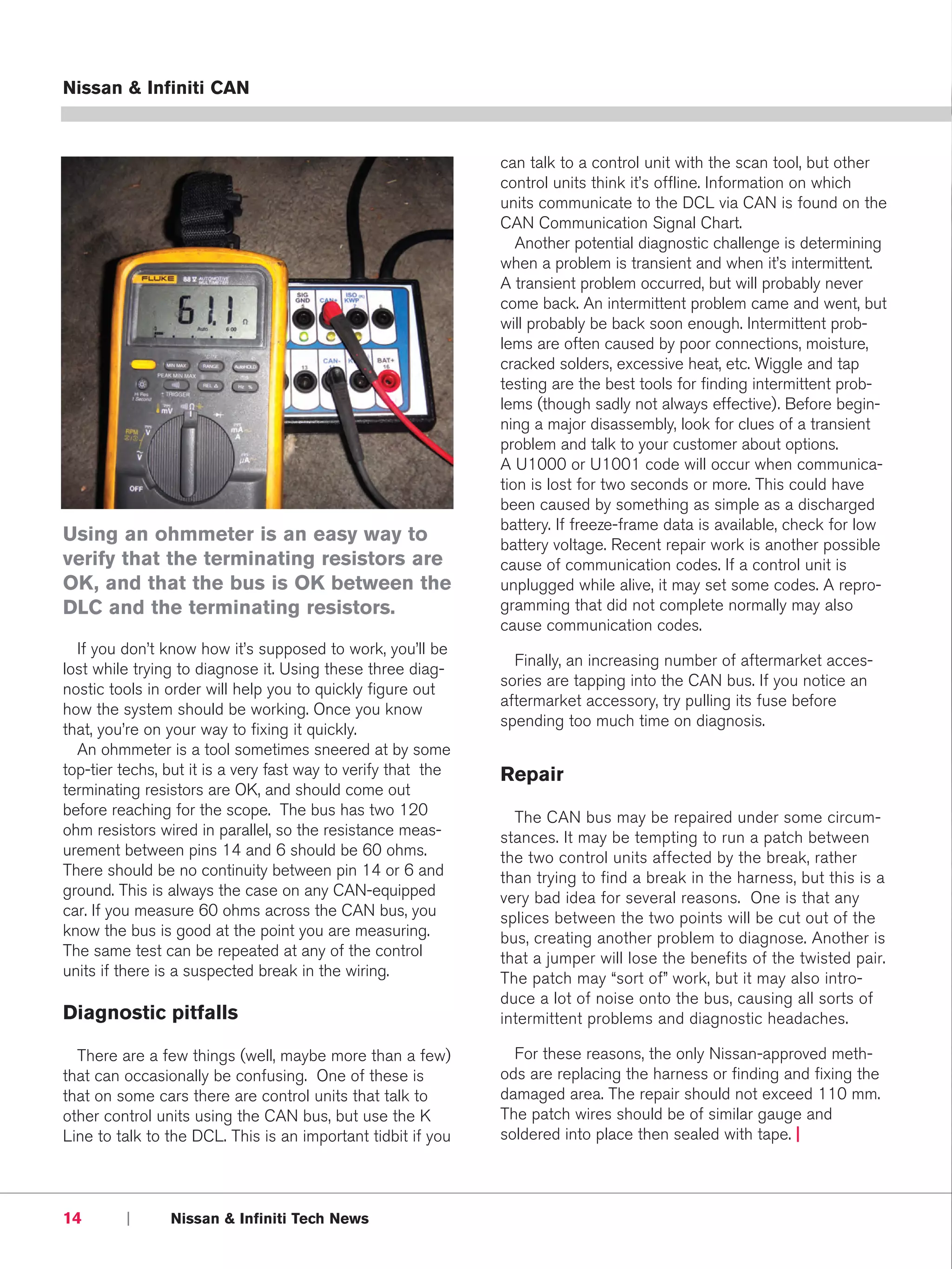 Nissan & Infiniti CAN



                                                               can talk to a control unit with the scan tool, but other
                                                               control units think it’s offline. Information on which
                                                               units communicate to the DCL via CAN is found on the
                                                               CAN Communication Signal Chart.
                                                                  Another potential diagnostic challenge is determining
                                                               when a problem is transient and when it’s intermittent.
                                                               A transient problem occurred, but will probably never
                                                               come back. An intermittent problem came and went, but
                                                               will probably be back soon enough. Intermittent prob-
                                                               lems are often caused by poor connections, moisture,
                                                               cracked solders, excessive heat, etc. Wiggle and tap
                                                               testing are the best tools for finding intermittent prob-
                                                               lems (though sadly not always effective). Before begin-
                                                               ning a major disassembly, look for clues of a transient
                                                               problem and talk to your customer about options.
                                                               A U1000 or U1001 code will occur when communica-
                                                               tion is lost for two seconds or more. This could have
                                                               been caused by something as simple as a discharged
                                                               battery. If freeze-frame data is available, check for low
Using an ohmmeter is an easy way to                            battery voltage. Recent repair work is another possible
verify that the terminating resistors are                      cause of communication codes. If a control unit is
OK, and that the bus is OK between the                         unplugged while alive, it may set some codes. A repro-
DLC and the terminating resistors.                             gramming that did not complete normally may also
                                                               cause communication codes.
  If you don’t know how it’s supposed to work, you’ll be
                                                                 Finally, an increasing number of aftermarket acces-
lost while trying to diagnose it. Using these three diag-
                                                               sories are tapping into the CAN bus. If you notice an
nostic tools in order will help you to quickly figure out
                                                               aftermarket accessory, try pulling its fuse before
how the system should be working. Once you know
                                                               spending too much time on diagnosis.
that, you’re on your way to fixing it quickly.
  An ohmmeter is a tool sometimes sneered at by some
top-tier techs, but it is a very fast way to verify that the   Repair
terminating resistors are OK, and should come out
before reaching for the scope. The bus has two 120               The CAN bus may be repaired under some circum-
ohm resistors wired in parallel, so the resistance meas-       stances. It may be tempting to run a patch between
urement between pins 14 and 6 should be 60 ohms.               the two control units affected by the break, rather
There should be no continuity between pin 14 or 6 and          than trying to find a break in the harness, but this is a
ground. This is always the case on any CAN-equipped            very bad idea for several reasons. One is that any
car. If you measure 60 ohms across the CAN bus, you            splices between the two points will be cut out of the
know the bus is good at the point you are measuring.           bus, creating another problem to diagnose. Another is
The same test can be repeated at any of the control            that a jumper will lose the benefits of the twisted pair.
units if there is a suspected break in the wiring.             The patch may “sort of” work, but it may also intro-
                                                               duce a lot of noise onto the bus, causing all sorts of
Diagnostic pitfalls                                            intermittent problems and diagnostic headaches.

  There are a few things (well, maybe more than a few)           For these reasons, the only Nissan-approved meth-
that can occasionally be confusing. One of these is            ods are replacing the harness or finding and fixing the
that on some cars there are control units that talk to         damaged area. The repair should not exceed 110 mm.
other control units using the CAN bus, but use the K           The patch wires should be of similar gauge and
Line to talk to the DCL. This is an important tidbit if you    soldered into place then sealed with tape. |




14       |      Nissan & Infiniti Tech News
 