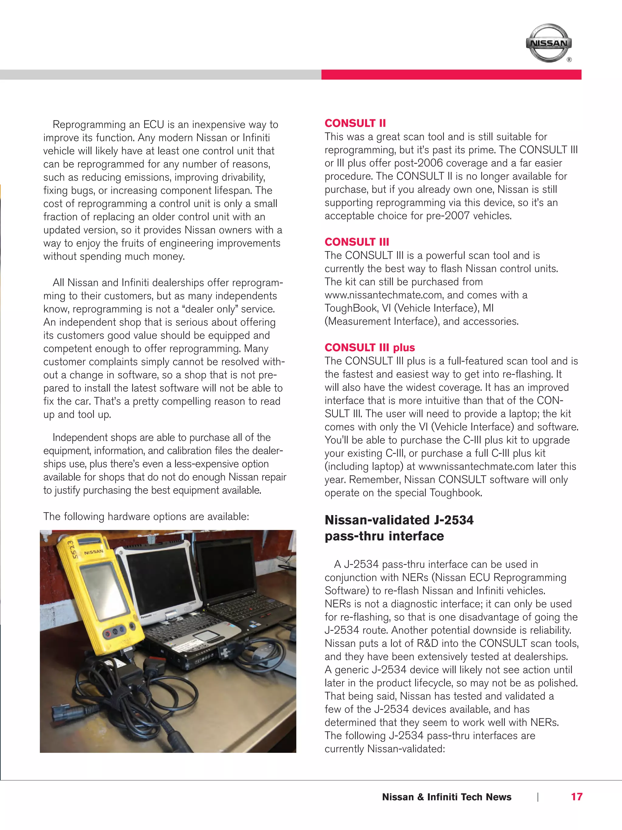 ®




   Reprogramming an ECU is an inexpensive way to            CONSULT II
improve its function. Any modern Nissan or Infiniti         This was a great scan tool and is still suitable for
vehicle will likely have at least one control unit that     reprogramming, but it’s past its prime. The CONSULT III
can be reprogrammed for any number of reasons,              or III plus offer post-2006 coverage and a far easier
such as reducing emissions, improving drivability,          procedure. The CONSULT II is no longer available for
fixing bugs, or increasing component lifespan. The          purchase, but if you already own one, Nissan is still
cost of reprogramming a control unit is only a small        supporting reprogramming via this device, so it’s an
fraction of replacing an older control unit with an         acceptable choice for pre-2007 vehicles.
updated version, so it provides Nissan owners with a
way to enjoy the fruits of engineering improvements         CONSULT III
without spending much money.                                The CONSULT III is a powerful scan tool and is
                                                            currently the best way to flash Nissan control units.
   All Nissan and Infiniti dealerships offer reprogram-     The kit can still be purchased from
ming to their customers, but as many independents           www.nissantechmate.com, and comes with a
know, reprogramming is not a “dealer only” service.         ToughBook, VI (Vehicle Interface), MI
An independent shop that is serious about offering          (Measurement Interface), and accessories.
its customers good value should be equipped and
competent enough to offer reprogramming. Many               CONSULT III plus
customer complaints simply cannot be resolved with-         The CONSULT III plus is a full-featured scan tool and is
out a change in software, so a shop that is not pre-        the fastest and easiest way to get into re-flashing. It
pared to install the latest software will not be able to    will also have the widest coverage. It has an improved
fix the car. That’s a pretty compelling reason to read      interface that is more intuitive than that of the CON-
up and tool up.                                             SULT III. The user will need to provide a laptop; the kit
                                                            comes with only the VI (Vehicle Interface) and software.
  Independent shops are able to purchase all of the         You'll be able to purchase the C-III plus kit to upgrade
equipment, information, and calibration files the dealer-   your existing C-III, or purchase a full C-III plus kit
ships use, plus there’s even a less-expensive option        (including laptop) at wwwnissantechmate.com later this
available for shops that do not do enough Nissan repair     year. Remember, Nissan CONSULT software will only
to justify purchasing the best equipment available.         operate on the special Toughbook.

The following hardware options are available:               Nissan-validated J-2534
                                                            pass-thru interface

                                                               A J-2534 pass-thru interface can be used in
                                                            conjunction with NERs (Nissan ECU Reprogramming
                                                            Software) to re-flash Nissan and Infiniti vehicles.
                                                            NERs is not a diagnostic interface; it can only be used
                                                            for re-flashing, so that is one disadvantage of going the
                                                            J-2534 route. Another potential downside is reliability.
                                                            Nissan puts a lot of R&D into the CONSULT scan tools,
                                                            and they have been extensively tested at dealerships.
                                                            A generic J-2534 device will likely not see action until
                                                            later in the product lifecycle, so may not be as polished.
                                                            That being said, Nissan has tested and validated a
                                                            few of the J-2534 devices available, and has
                                                            determined that they seem to work well with NERs.
                                                            The following J-2534 pass-thru interfaces are
                                                            currently Nissan-validated:



                                                                         Nissan & Infiniti Tech News        |       17
 