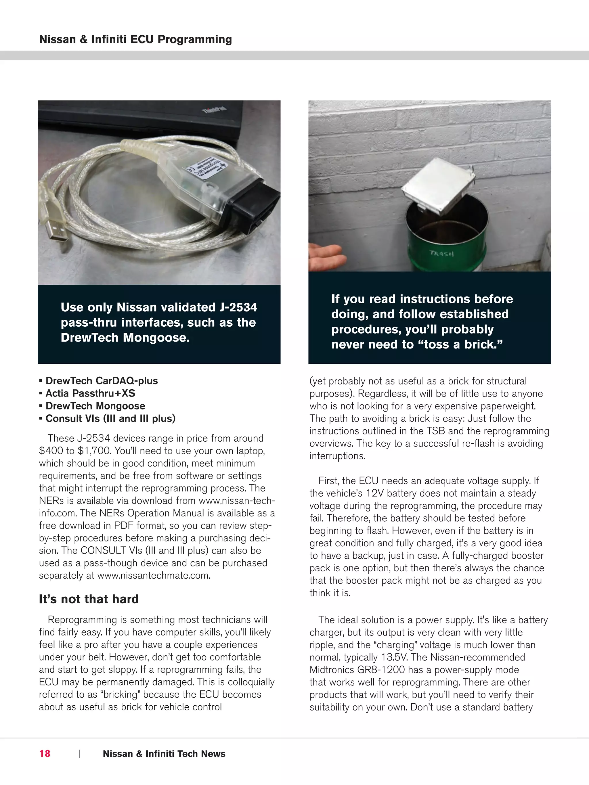 Nissan & Infiniti ECU Programming




                                                                    If you read instructions before
       Use only Nissan validated J-2534
                                                                    doing, and follow established
       pass-thru interfaces, such as the
                                                                    procedures, you’ll probably
       DrewTech Mongoose.
                                                                    never need to “toss a brick.”

•   DrewTech CarDAQ-plus                                       (yet probably not as useful as a brick for structural
•   Actia Passthru+XS                                          purposes). Regardless, it will be of little use to anyone
•   DrewTech Mongoose                                          who is not looking for a very expensive paperweight.
•   Consult VIs (III and III plus)                             The path to avoiding a brick is easy: Just follow the
                                                               instructions outlined in the TSB and the reprogramming
  These J-2534 devices range in price from around              overviews. The key to a successful re-flash is avoiding
$400 to $1,700. You’ll need to use your own laptop,            interruptions.
which should be in good condition, meet minimum
requirements, and be free from software or settings              First, the ECU needs an adequate voltage supply. If
that might interrupt the reprogramming process. The            the vehicle’s 12V battery does not maintain a steady
NERs is available via download from www.nissan-tech-           voltage during the reprogramming, the procedure may
info.com. The NERs Operation Manual is available as a          fail. Therefore, the battery should be tested before
free download in PDF format, so you can review step-           beginning to flash. However, even if the battery is in
by-step procedures before making a purchasing deci-            great condition and fully charged, it’s a very good idea
sion. The CONSULT VIs (III and III plus) can also be           to have a backup, just in case. A fully-charged booster
used as a pass-though device and can be purchased              pack is one option, but then there’s always the chance
separately at www.nissantechmate.com.                          that the booster pack might not be as charged as you
                                                               think it is.
It’s not that hard
   Reprogramming is something most technicians will               The ideal solution is a power supply. It's like a battery
find fairly easy. If you have computer skills, you’ll likely   charger, but its output is very clean with very little
feel like a pro after you have a couple experiences            ripple, and the “charging” voltage is much lower than
under your belt. However, don’t get too comfortable            normal, typically 13.5V. The Nissan-recommended
and start to get sloppy. If a reprogramming fails, the         Midtronics GR8-1200 has a power-supply mode
ECU may be permanently damaged. This is colloquially           that works well for reprogramming. There are other
referred to as “bricking” because the ECU becomes              products that will work, but you’ll need to verify their
about as useful as brick for vehicle control                   suitability on your own. Don’t use a standard battery



18         |     Nissan & Infiniti Tech News
 