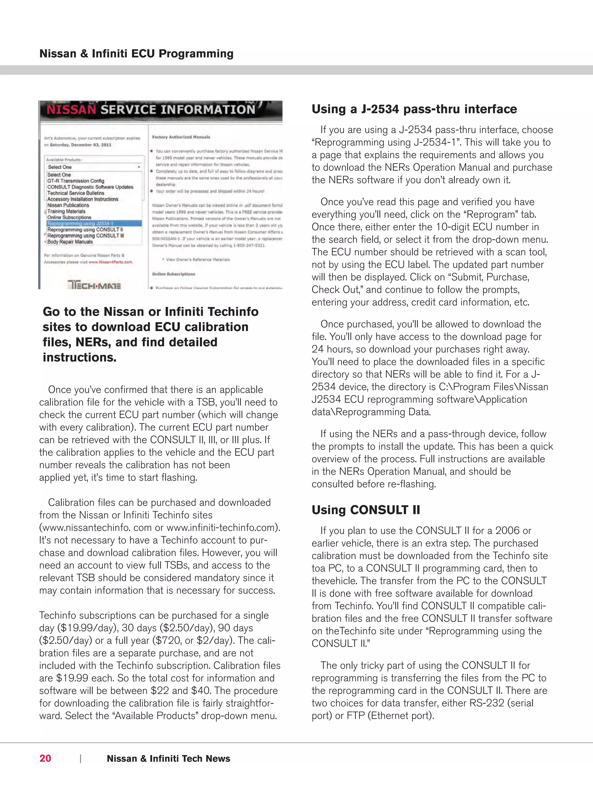 Nissan & Infiniti ECU Programming



                                                              Using a J-2534 pass-thru interface
                                                                If you are using a J-2534 pass-thru interface, choose
                                                              “Reprogramming using J-2534-1”. This will take you to
                                                              a page that explains the requirements and allows you
                                                              to download the NERs Operation Manual and purchase
                                                              the NERs software if you don’t already own it.

                                                                Once you’ve read this page and verified you have
                                                              everything you’ll need, click on the “Reprogram” tab.
                                                              Once there, either enter the 10-digit ECU number in
                                                              the search field, or select it from the drop-down menu.
                                                              The ECU number should be retrieved with a scan tool,
                                                              not by using the ECU label. The updated part number
                                                              will then be displayed. Click on “Submit, Purchase,
                                                              Check Out,” and continue to follow the prompts,
                                                              entering your address, credit card information, etc.
Go to the Nissan or Infiniti Techinfo
sites to download ECU calibration                                Once purchased, you’ll be allowed to download the
                                                              file. You’ll only have access to the download page for
files, NERs, and find detailed                                24 hours, so download your purchases right away.
instructions.                                                 You’ll need to place the downloaded files in a specific
                                                              directory so that NERs will be able to find it. For a J-
  Once you’ve confirmed that there is an applicable           2534 device, the directory is C:Program FilesNissan
calibration file for the vehicle with a TSB, you’ll need to   J2534 ECU reprogramming softwareApplication
check the current ECU part number (which will change          dataReprogramming Data.
with every calibration). The current ECU part number
                                                                If using the NERs and a pass-through device, follow
can be retrieved with the CONSULT II, III, or III plus. If
                                                              the prompts to install the update. This has been a quick
the calibration applies to the vehicle and the ECU part
                                                              overview of the process. Full instructions are available
number reveals the calibration has not been
                                                              in the NERs Operation Manual, and should be
applied yet, it’s time to start flashing.
                                                              consulted before re-flashing.
   Calibration files can be purchased and downloaded
from the Nissan or Infiniti Techinfo sites                    Using CONSULT II
(www.nissantechinfo. com or www.infiniti-techinfo.com).           If you plan to use the CONSULT II for a 2006 or
It’s not necessary to have a Techinfo account to pur-         earlier vehicle, there is an extra step. The purchased
chase and download calibration files. However, you will       calibration must be downloaded from the Techinfo site
need an account to view full TSBs, and access to the          toa PC, to a CONSULT II programming card, then to
relevant TSB should be considered mandatory since it          thevehicle. The transfer from the PC to the CONSULT
may contain information that is necessary for success.        II is done with free software available for download
                                                              from Techinfo. You’ll find CONSULT II compatible cali-
Techinfo subscriptions can be purchased for a single          bration files and the free CONSULT II transfer software
day ($19.99/day), 30 days ($2.50/day), 90 days                on theTechinfo site under “Reprogramming using the
($2.50/day) or a full year ($720, or $2/day). The cali-       CONSULT II.”
bration files are a separate purchase, and are not
included with the Techinfo subscription. Calibration files      The only tricky part of using the CONSULT II for
are $19.99 each. So the total cost for information and        reprogramming is transferring the files from the PC to
software will be between $22 and $40. The procedure           the reprogramming card in the CONSULT II. There are
for downloading the calibration file is fairly straightfor-   two choices for data transfer, either RS-232 (serial
ward. Select the “Available Products” drop-down menu.         port) or FTP (Ethernet port).



20       |      Nissan & Infiniti Tech News
 