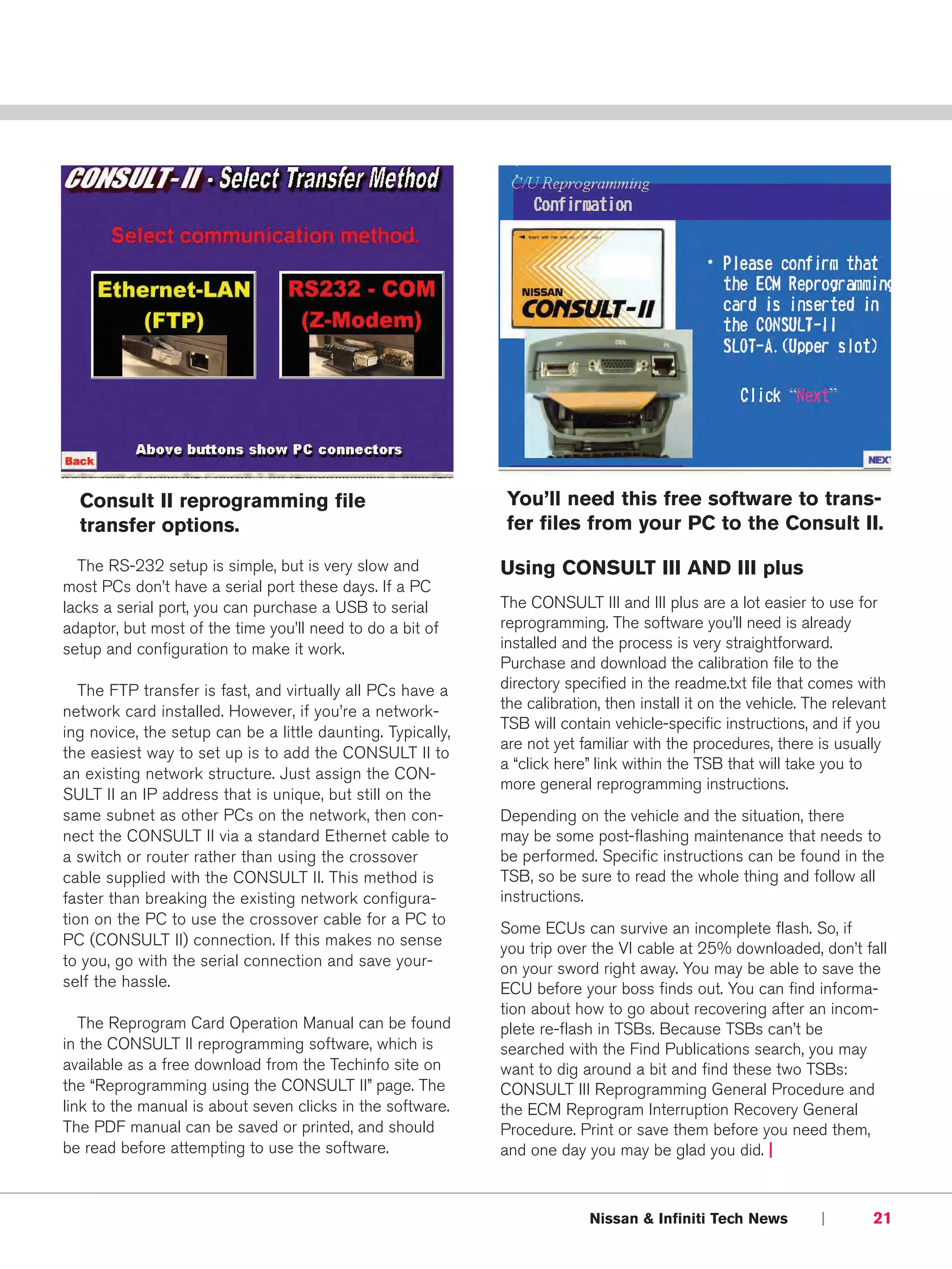 Consult II reprogramming file                               You’ll need this free software to trans-
  transfer options.                                           fer files from your PC to the Consult II.

  The RS-232 setup is simple, but is very slow and           Using CONSULT III AND III plus
most PCs don’t have a serial port these days. If a PC
lacks a serial port, you can purchase a USB to serial        The CONSULT III and III plus are a lot easier to use for
adaptor, but most of the time you’ll need to do a bit of     reprogramming. The software you’ll need is already
setup and configuration to make it work.                     installed and the process is very straightforward.
                                                             Purchase and download the calibration file to the
   The FTP transfer is fast, and virtually all PCs have a    directory specified in the readme.txt file that comes with
network card installed. However, if you’re a network-        the calibration, then install it on the vehicle. The relevant
                                                             TSB will contain vehicle-specific instructions, and if you
ing novice, the setup can be a little daunting. Typically,
                                                             are not yet familiar with the procedures, there is usually
the easiest way to set up is to add the CONSULT II to
                                                             a “click here” link within the TSB that will take you to
an existing network structure. Just assign the CON-
                                                             more general reprogramming instructions.
SULT II an IP address that is unique, but still on the
same subnet as other PCs on the network, then con-           Depending on the vehicle and the situation, there
nect the CONSULT II via a standard Ethernet cable to         may be some post-flashing maintenance that needs to
a switch or router rather than using the crossover           be performed. Specific instructions can be found in the
cable supplied with the CONSULT II. This method is           TSB, so be sure to read the whole thing and follow all
faster than breaking the existing network configura-         instructions.
tion on the PC to use the crossover cable for a PC to
                                                             Some ECUs can survive an incomplete flash. So, if
PC (CONSULT II) connection. If this makes no sense
                                                             you trip over the VI cable at 25% downloaded, don’t fall
to you, go with the serial connection and save your-         on your sword right away. You may be able to save the
self the hassle.                                             ECU before your boss finds out. You can find informa-
                                                             tion about how to go about recovering after an incom-
   The Reprogram Card Operation Manual can be found          plete re-flash in TSBs. Because TSBs can’t be
in the CONSULT II reprogramming software, which is           searched with the Find Publications search, you may
available as a free download from the Techinfo site on       want to dig around a bit and find these two TSBs:
the “Reprogramming using the CONSULT II” page. The           CONSULT III Reprogramming General Procedure and
link to the manual is about seven clicks in the software.    the ECM Reprogram Interruption Recovery General
The PDF manual can be saved or printed, and should           Procedure. Print or save them before you need them,
be read before attempting to use the software.               and one day you may be glad you did. |



                                                                           Nissan & Infiniti Tech News         |       21
 