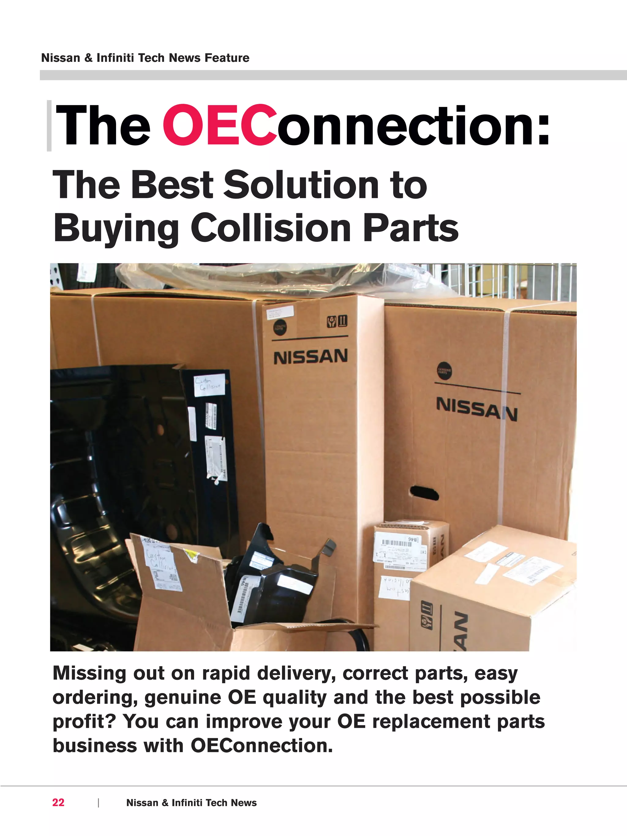 Nissan & Infiniti Tech News Feature




|The OEConnection:
 The Best Solution to
 Buying Collision Parts




 Missing out on rapid delivery, correct parts, easy
 ordering, genuine OE quality and the best possible
 profit? You can improve your OE replacement parts
 business with OEConnection.

 22      |    Nissan & Infiniti Tech News
 