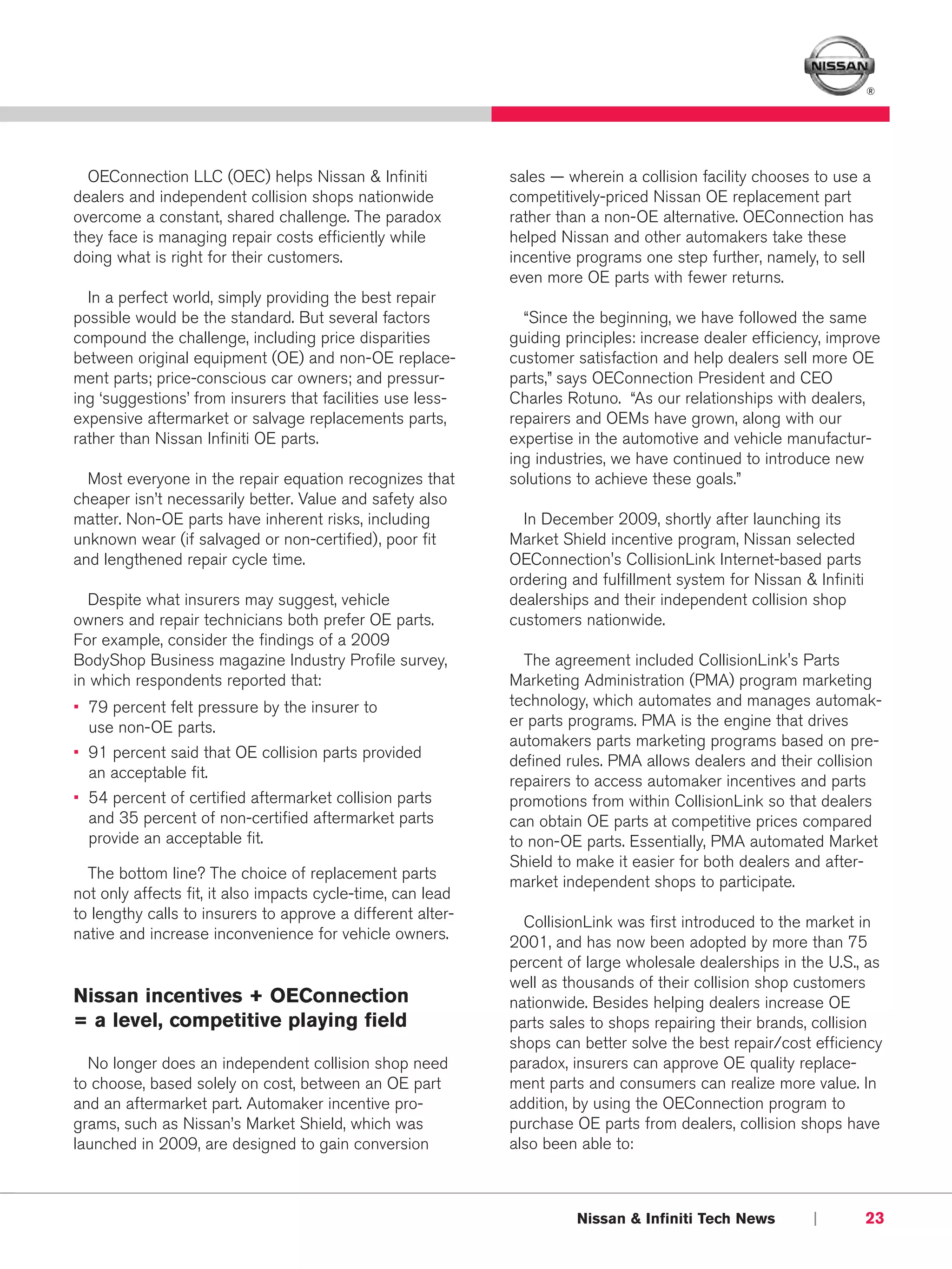 ®




  OEConnection LLC (OEC) helps Nissan & Infiniti             sales — wherein a collision facility chooses to use a
dealers and independent collision shops nationwide           competitively-priced Nissan OE replacement part
overcome a constant, shared challenge. The paradox           rather than a non-OE alternative. OEConnection has
they face is managing repair costs efficiently while         helped Nissan and other automakers take these
doing what is right for their customers.                     incentive programs one step further, namely, to sell
                                                             even more OE parts with fewer returns.
  In a perfect world, simply providing the best repair
possible would be the standard. But several factors            “Since the beginning, we have followed the same
compound the challenge, including price disparities          guiding principles: increase dealer efficiency, improve
between original equipment (OE) and non-OE replace-          customer satisfaction and help dealers sell more OE
ment parts; price-conscious car owners; and pressur-         parts,” says OEConnection President and CEO
ing ‘suggestions’ from insurers that facilities use less-    Charles Rotuno. “As our relationships with dealers,
expensive aftermarket or salvage replacements parts,         repairers and OEMs have grown, along with our
rather than Nissan Infiniti OE parts.                        expertise in the automotive and vehicle manufactur-
                                                             ing industries, we have continued to introduce new
  Most everyone in the repair equation recognizes that       solutions to achieve these goals.”
cheaper isn’t necessarily better. Value and safety also
matter. Non-OE parts have inherent risks, including            In December 2009, shortly after launching its
unknown wear (if salvaged or non-certified), poor fit        Market Shield incentive program, Nissan selected
and lengthened repair cycle time.                            OEConnection's CollisionLink Internet-based parts
                                                             ordering and fulfillment system for Nissan & Infiniti
  Despite what insurers may suggest, vehicle                 dealerships and their independent collision shop
owners and repair technicians both prefer OE parts.          customers nationwide.
For example, consider the findings of a 2009
BodyShop Business magazine Industry Profile survey,            The agreement included CollisionLink's Parts
in which respondents reported that:                          Marketing Administration (PMA) program marketing
• 79 percent felt pressure by the insurer to                 technology, which automates and manages automak-
  use non-OE parts.                                          er parts programs. PMA is the engine that drives
                                                             automakers parts marketing programs based on pre-
• 91 percent said that OE collision parts provided
                                                             defined rules. PMA allows dealers and their collision
  an acceptable fit.
                                                             repairers to access automaker incentives and parts
• 54 percent of certified aftermarket collision parts        promotions from within CollisionLink so that dealers
  and 35 percent of non-certified aftermarket parts          can obtain OE parts at competitive prices compared
  provide an acceptable fit.                                 to non-OE parts. Essentially, PMA automated Market
                                                             Shield to make it easier for both dealers and after-
  The bottom line? The choice of replacement parts
                                                             market independent shops to participate.
not only affects fit, it also impacts cycle-time, can lead
to lengthy calls to insurers to approve a different alter-
                                                               CollisionLink was first introduced to the market in
native and increase inconvenience for vehicle owners.
                                                             2001, and has now been adopted by more than 75
                                                             percent of large wholesale dealerships in the U.S., as
                                                             well as thousands of their collision shop customers
Nissan incentives + OEConnection                             nationwide. Besides helping dealers increase OE
= a level, competitive playing field                         parts sales to shops repairing their brands, collision
                                                             shops can better solve the best repair/cost efficiency
  No longer does an independent collision shop need          paradox, insurers can approve OE quality replace-
to choose, based solely on cost, between an OE part          ment parts and consumers can realize more value. In
and an aftermarket part. Automaker incentive pro-            addition, by using the OEConnection program to
grams, such as Nissan’s Market Shield, which was             purchase OE parts from dealers, collision shops have
launched in 2009, are designed to gain conversion            also been able to:



                                                                       Nissan & Infiniti Tech News        |          23
 