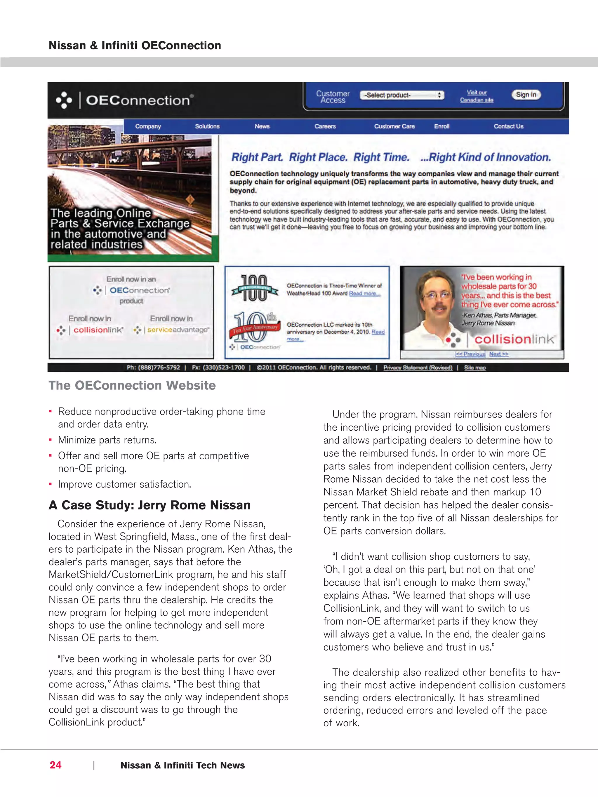 Nissan & Infiniti OEConnection




The OEConnection Website
• Reduce nonproductive order-taking phone time                 Under the program, Nissan reimburses dealers for
  and order data entry.                                      the incentive pricing provided to collision customers
• Minimize parts returns.                                    and allows participating dealers to determine how to
• Offer and sell more OE parts at competitive                use the reimbursed funds. In order to win more OE
  non-OE pricing.                                            parts sales from independent collision centers, Jerry
• Improve customer satisfaction.                             Rome Nissan decided to take the net cost less the
                                                             Nissan Market Shield rebate and then markup 10
A Case Study: Jerry Rome Nissan                              percent. That decision has helped the dealer consis-
                                                             tently rank in the top five of all Nissan dealerships for
  Consider the experience of Jerry Rome Nissan,
                                                             OE parts conversion dollars.
located in West Springfield, Mass., one of the first deal-
ers to participate in the Nissan program. Ken Athas, the
                                                               “I didn’t want collision shop customers to say,
dealer’s parts manager, says that before the
MarketShield/CustomerLink program, he and his staff          ‘Oh, I got a deal on this part, but not on that one’
could only convince a few independent shops to order         because that isn’t enough to make them sway,”
Nissan OE parts thru the dealership. He credits the          explains Athas. “We learned that shops will use
new program for helping to get more independent              CollisionLink, and they will want to switch to us
shops to use the online technology and sell more             from non-OE aftermarket parts if they know they
Nissan OE parts to them.                                     will always get a value. In the end, the dealer gains
                                                             customers who believe and trust in us.”
  “I’ve been working in wholesale parts for over 30
years, and this program is the best thing I have ever          The dealership also realized other benefits to hav-
come across,” Athas claims. “The best thing that             ing their most active independent collision customers
Nissan did was to say the only way independent shops         sending orders electronically. It has streamlined
could get a discount was to go through the                   ordering, reduced errors and leveled off the pace
CollisionLink product.”                                      of work.



24        |      Nissan & Infiniti Tech News
 