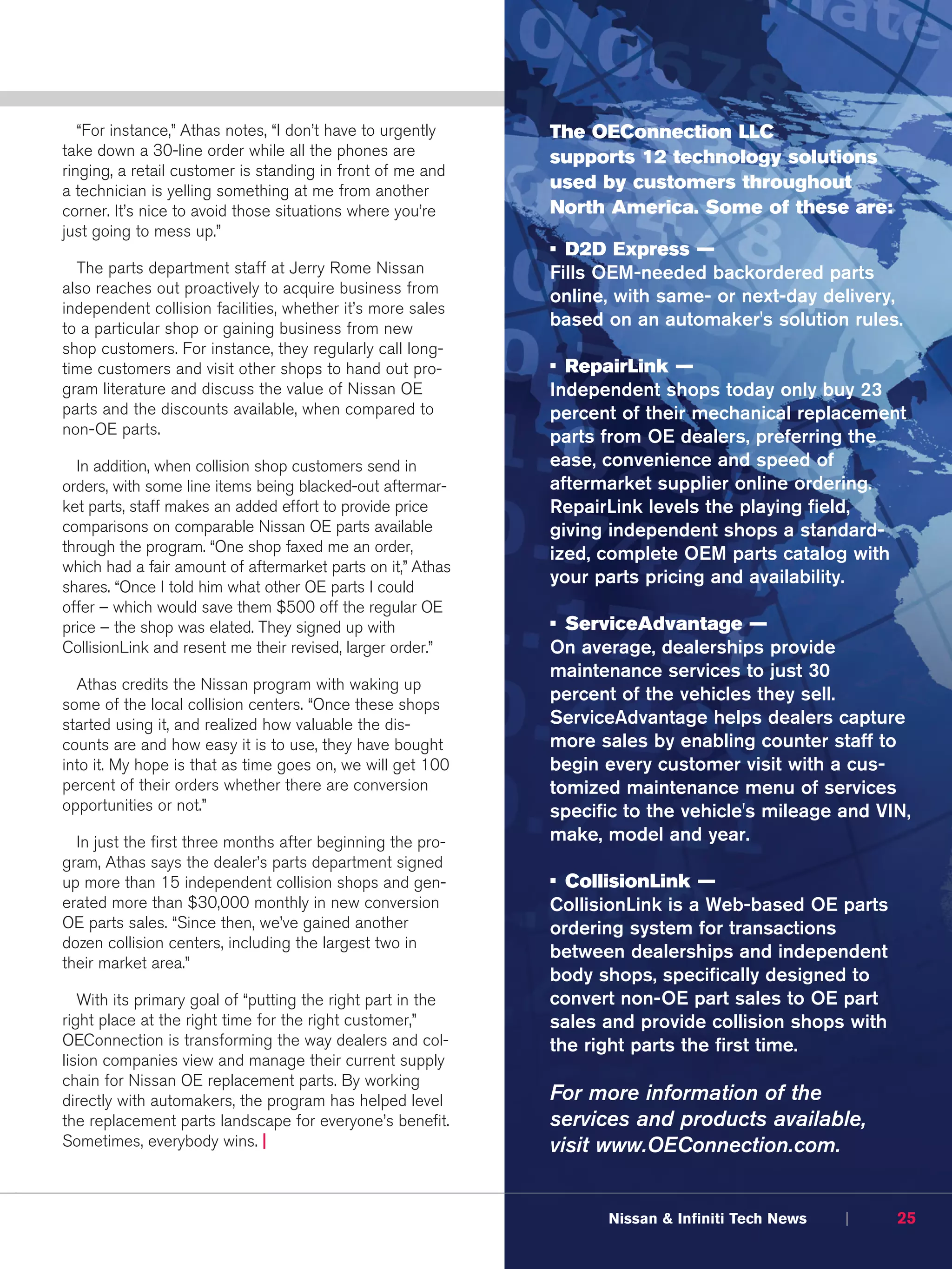 “For instance,” Athas notes, “I don’t have to urgently    The OEConnection LLC
take down a 30-line order while all the phones are           supports 12 technology solutions
ringing, a retail customer is standing in front of me and
a technician is yelling something at me from another         used by customers throughout
corner. It’s nice to avoid those situations where you’re     North America. Some of these are:
just going to mess up.”
                                                             • D2D Express —
  The parts department staff at Jerry Rome Nissan            Fills OEM-needed backordered parts
also reaches out proactively to acquire business from
                                                             online, with same- or next-day delivery,
independent collision facilities, whether it’s more sales
to a particular shop or gaining business from new            based on an automaker's solution rules.
shop customers. For instance, they regularly call long-
time customers and visit other shops to hand out pro-        • RepairLink —
gram literature and discuss the value of Nissan OE           Independent shops today only buy 23
parts and the discounts available, when compared to          percent of their mechanical replacement
non-OE parts.                                                parts from OE dealers, preferring the
  In addition, when collision shop customers send in         ease, convenience and speed of
orders, with some line items being blacked-out aftermar-     aftermarket supplier online ordering.
ket parts, staff makes an added effort to provide price      RepairLink levels the playing field,
comparisons on comparable Nissan OE parts available          giving independent shops a standard-
through the program. “One shop faxed me an order,            ized, complete OEM parts catalog with
which had a fair amount of aftermarket parts on it,” Athas
shares. “Once I told him what other OE parts I could
                                                             your parts pricing and availability.
offer – which would save them $500 off the regular OE
price – the shop was elated. They signed up with             • ServiceAdvantage —
CollisionLink and resent me their revised, larger order.”    On average, dealerships provide
                                                             maintenance services to just 30
  Athas credits the Nissan program with waking up
some of the local collision centers. “Once these shops
                                                             percent of the vehicles they sell.
started using it, and realized how valuable the dis-         ServiceAdvantage helps dealers capture
counts are and how easy it is to use, they have bought       more sales by enabling counter staff to
into it. My hope is that as time goes on, we will get 100    begin every customer visit with a cus-
percent of their orders whether there are conversion         tomized maintenance menu of services
opportunities or not.”                                       specific to the vehicle's mileage and VIN,
  In just the first three months after beginning the pro-    make, model and year.
gram, Athas says the dealer’s parts department signed
up more than 15 independent collision shops and gen-         • CollisionLink —
erated more than $30,000 monthly in new conversion           CollisionLink is a Web-based OE parts
OE parts sales. “Since then, we’ve gained another            ordering system for transactions
dozen collision centers, including the largest two in
                                                             between dealerships and independent
their market area.”
                                                             body shops, specifically designed to
   With its primary goal of “putting the right part in the   convert non-OE part sales to OE part
right place at the right time for the right customer,”       sales and provide collision shops with
OEConnection is transforming the way dealers and col-        the right parts the first time.
lision companies view and manage their current supply
chain for Nissan OE replacement parts. By working
directly with automakers, the program has helped level       For more information of the
the replacement parts landscape for everyone’s benefit.      services and products available,
Sometimes, everybody wins. |                                 visit www.OEConnection.com.


                                                                   Nissan & Infiniti Tech News   |    25
 