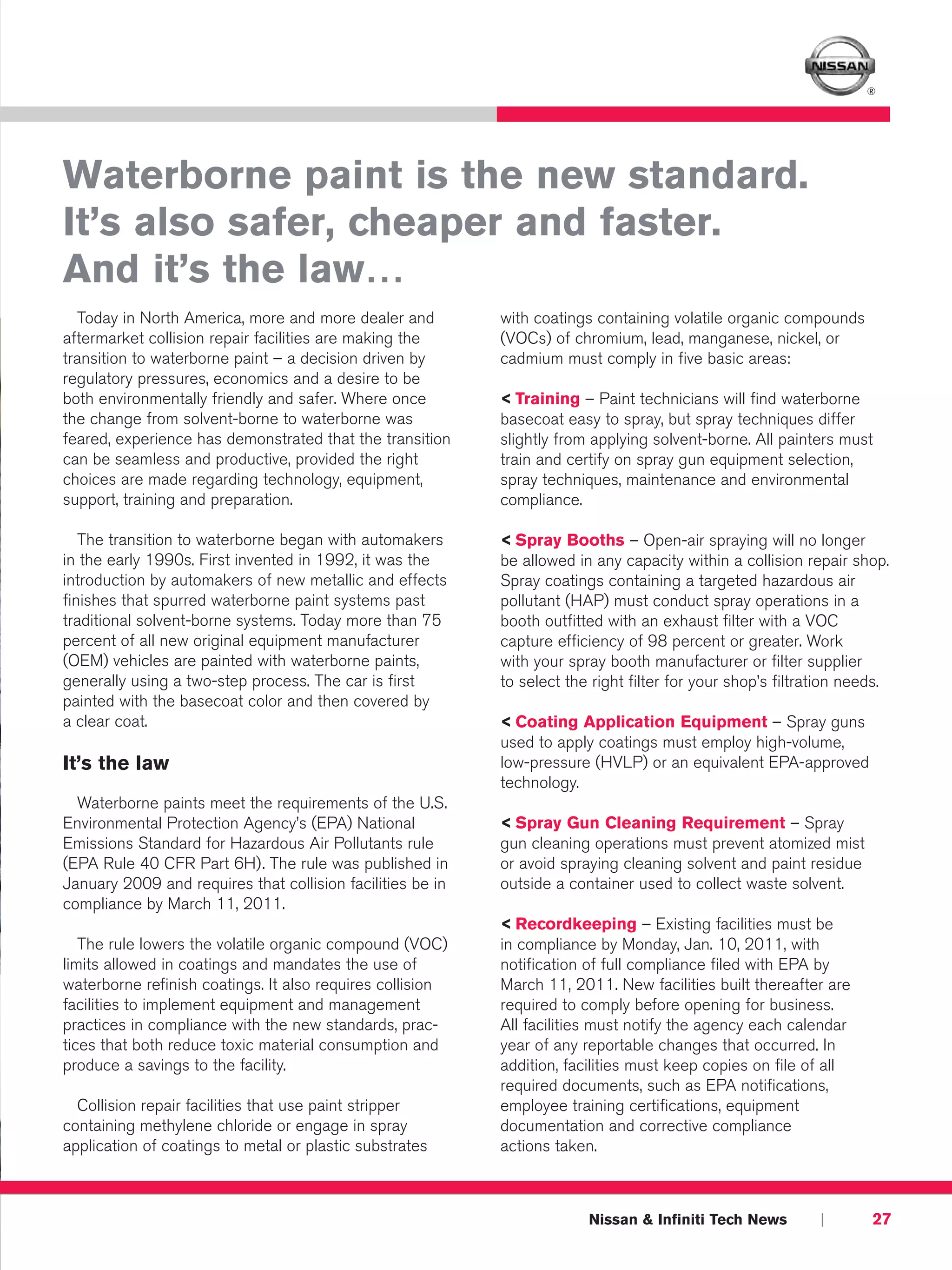 ®




Waterborne paint is the new standard.
It’s also safer, cheaper and faster.
And it’s the law…
  Today in North America, more and more dealer and          with coatings containing volatile organic compounds
aftermarket collision repair facilities are making the      (VOCs) of chromium, lead, manganese, nickel, or
transition to waterborne paint – a decision driven by       cadmium must comply in five basic areas:
regulatory pressures, economics and a desire to be
both environmentally friendly and safer. Where once         < Training – Paint technicians will find waterborne
the change from solvent-borne to waterborne was             basecoat easy to spray, but spray techniques differ
feared, experience has demonstrated that the transition     slightly from applying solvent-borne. All painters must
can be seamless and productive, provided the right          train and certify on spray gun equipment selection,
choices are made regarding technology, equipment,           spray techniques, maintenance and environmental
support, training and preparation.                          compliance.

   The transition to waterborne began with automakers       < Spray Booths – Open-air spraying will no longer
in the early 1990s. First invented in 1992, it was the      be allowed in any capacity within a collision repair shop.
introduction by automakers of new metallic and effects      Spray coatings containing a targeted hazardous air
finishes that spurred waterborne paint systems past         pollutant (HAP) must conduct spray operations in a
traditional solvent-borne systems. Today more than 75       booth outfitted with an exhaust filter with a VOC
percent of all new original equipment manufacturer          capture efficiency of 98 percent or greater. Work
(OEM) vehicles are painted with waterborne paints,          with your spray booth manufacturer or filter supplier
generally using a two-step process. The car is first        to select the right filter for your shop’s filtration needs.
painted with the basecoat color and then covered by
a clear coat.                                               < Coating Application Equipment – Spray guns
                                                            used to apply coatings must employ high-volume,
It’s the law                                                low-pressure (HVLP) or an equivalent EPA-approved
                                                            technology.
  Waterborne paints meet the requirements of the U.S.
Environmental Protection Agency’s (EPA) National            < Spray Gun Cleaning Requirement – Spray
Emissions Standard for Hazardous Air Pollutants rule        gun cleaning operations must prevent atomized mist
(EPA Rule 40 CFR Part 6H). The rule was published in        or avoid spraying cleaning solvent and paint residue
January 2009 and requires that collision facilities be in   outside a container used to collect waste solvent.
compliance by March 11, 2011.
                                                            < Recordkeeping – Existing facilities must be
   The rule lowers the volatile organic compound (VOC)      in compliance by Monday, Jan. 10, 2011, with
limits allowed in coatings and mandates the use of          notification of full compliance filed with EPA by
waterborne refinish coatings. It also requires collision    March 11, 2011. New facilities built thereafter are
facilities to implement equipment and management            required to comply before opening for business.
practices in compliance with the new standards, prac-       All facilities must notify the agency each calendar
tices that both reduce toxic material consumption and       year of any reportable changes that occurred. In
produce a savings to the facility.                          addition, facilities must keep copies on file of all
                                                            required documents, such as EPA notifications,
  Collision repair facilities that use paint stripper       employee training certifications, equipment
containing methylene chloride or engage in spray            documentation and corrective compliance
application of coatings to metal or plastic substrates      actions taken.



                                                                         Nissan & Infiniti Tech News         |       27
 