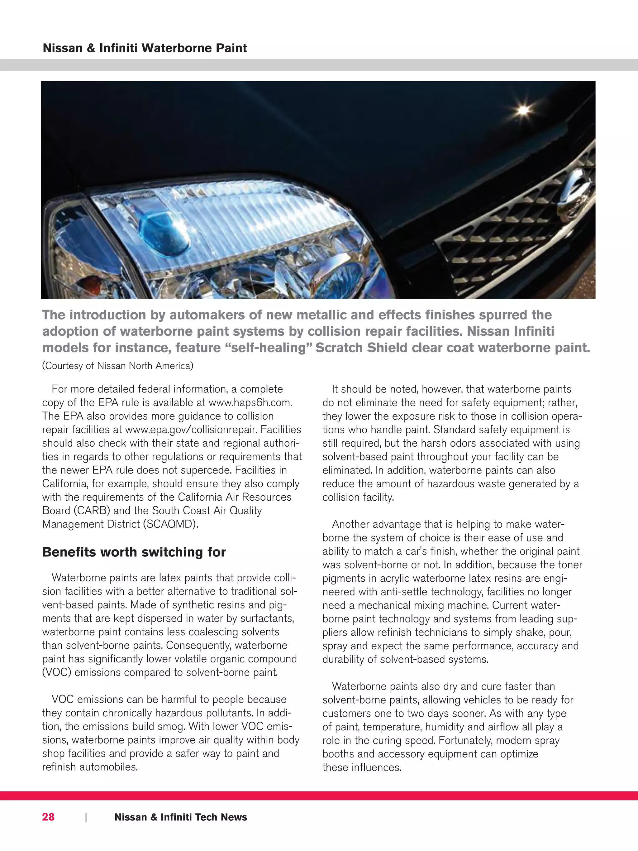 Nissan & Infiniti Waterborne Paint




The introduction by automakers of new metallic and effects finishes spurred the
adoption of waterborne paint systems by collision repair facilities. Nissan Infiniti
models for instance, feature “self-healing” Scratch Shield clear coat waterborne paint.
(Courtesy of Nissan North America)

   For more detailed federal information, a complete               It should be noted, however, that waterborne paints
copy of the EPA rule is available at www.haps6h.com.            do not eliminate the need for safety equipment; rather,
The EPA also provides more guidance to collision                they lower the exposure risk to those in collision opera-
repair facilities at www.epa.gov/collisionrepair. Facilities    tions who handle paint. Standard safety equipment is
should also check with their state and regional authori-        still required, but the harsh odors associated with using
ties in regards to other regulations or requirements that       solvent-based paint throughout your facility can be
the newer EPA rule does not supercede. Facilities in            eliminated. In addition, waterborne paints can also
California, for example, should ensure they also comply         reduce the amount of hazardous waste generated by a
with the requirements of the California Air Resources           collision facility.
Board (CARB) and the South Coast Air Quality
Management District (SCAQMD).                                      Another advantage that is helping to make water-
                                                                borne the system of choice is their ease of use and
Benefits worth switching for                                    ability to match a car's finish, whether the original paint
                                                                was solvent-borne or not. In addition, because the toner
  Waterborne paints are latex paints that provide colli-        pigments in acrylic waterborne latex resins are engi-
sion facilities with a better alternative to traditional sol-   neered with anti-settle technology, facilities no longer
vent-based paints. Made of synthetic resins and pig-            need a mechanical mixing machine. Current water-
ments that are kept dispersed in water by surfactants,          borne paint technology and systems from leading sup-
waterborne paint contains less coalescing solvents              pliers allow refinish technicians to simply shake, pour,
than solvent-borne paints. Consequently, waterborne             spray and expect the same performance, accuracy and
paint has significantly lower volatile organic compound         durability of solvent-based systems.
(VOC) emissions compared to solvent-borne paint.
                                                                  Waterborne paints also dry and cure faster than
   VOC emissions can be harmful to people because               solvent-borne paints, allowing vehicles to be ready for
they contain chronically hazardous pollutants. In addi-         customers one to two days sooner. As with any type
tion, the emissions build smog. With lower VOC emis-            of paint, temperature, humidity and airflow all play a
sions, waterborne paints improve air quality within body        role in the curing speed. Fortunately, modern spray
shop facilities and provide a safer way to paint and            booths and accessory equipment can optimize
refinish automobiles.                                           these influences.



28        |      Nissan & Infiniti Tech News
 