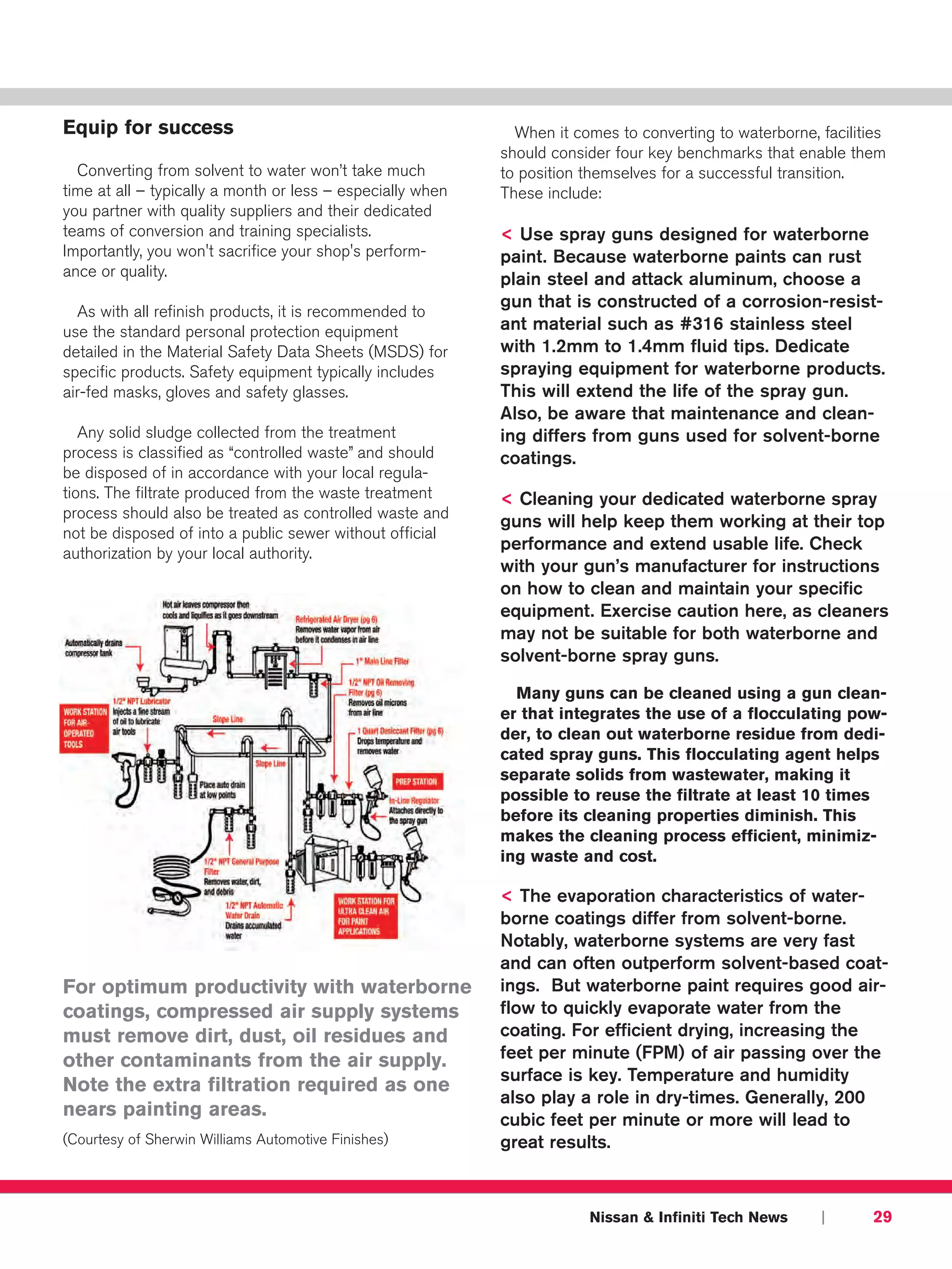 Equip for success                                             When it comes to converting to waterborne, facilities
                                                            should consider four key benchmarks that enable them
  Converting from solvent to water won’t take much          to position themselves for a successful transition.
time at all – typically a month or less – especially when   These include:
you partner with quality suppliers and their dedicated
teams of conversion and training specialists.               < Use spray guns designed for waterborne
Importantly, you won't sacrifice your shop's perform-       paint. Because waterborne paints can rust
ance or quality.
                                                            plain steel and attack aluminum, choose a
                                                            gun that is constructed of a corrosion-resist-
  As with all refinish products, it is recommended to
use the standard personal protection equipment              ant material such as #316 stainless steel
detailed in the Material Safety Data Sheets (MSDS) for      with 1.2mm to 1.4mm fluid tips. Dedicate
specific products. Safety equipment typically includes      spraying equipment for waterborne products.
air-fed masks, gloves and safety glasses.                   This will extend the life of the spray gun.
                                                            Also, be aware that maintenance and clean-
   Any solid sludge collected from the treatment            ing differs from guns used for solvent-borne
process is classified as “controlled waste” and should      coatings.
be disposed of in accordance with your local regula-
tions. The filtrate produced from the waste treatment       < Cleaning your dedicated waterborne spray
process should also be treated as controlled waste and
                                                            guns will help keep them working at their top
not be disposed of into a public sewer without official
authorization by your local authority.
                                                            performance and extend usable life. Check
                                                            with your gun’s manufacturer for instructions
                                                            on how to clean and maintain your specific
                                                            equipment. Exercise caution here, as cleaners
                                                            may not be suitable for both waterborne and
                                                            solvent-borne spray guns.

                                                              Many guns can be cleaned using a gun clean-
                                                            er that integrates the use of a flocculating pow-
                                                            der, to clean out waterborne residue from dedi-
                                                            cated spray guns. This flocculating agent helps
                                                            separate solids from wastewater, making it
                                                            possible to reuse the filtrate at least 10 times
                                                            before its cleaning properties diminish. This
                                                            makes the cleaning process efficient, minimiz-
                                                            ing waste and cost.

                                                            < The evaporation characteristics of water-
                                                            borne coatings differ from solvent-borne.
                                                            Notably, waterborne systems are very fast
                                                            and can often outperform solvent-based coat-
For optimum productivity with waterborne                    ings. But waterborne paint requires good air-
coatings, compressed air supply systems                     flow to quickly evaporate water from the
must remove dirt, dust, oil residues and                    coating. For efficient drying, increasing the
other contaminants from the air supply.                     feet per minute (FPM) of air passing over the
                                                            surface is key. Temperature and humidity
Note the extra filtration required as one
                                                            also play a role in dry-times. Generally, 200
nears painting areas.                                       cubic feet per minute or more will lead to
(Courtesy of Sherwin Williams Automotive Finishes)          great results.



                                                                        Nissan & Infiniti Tech News      |       29
 