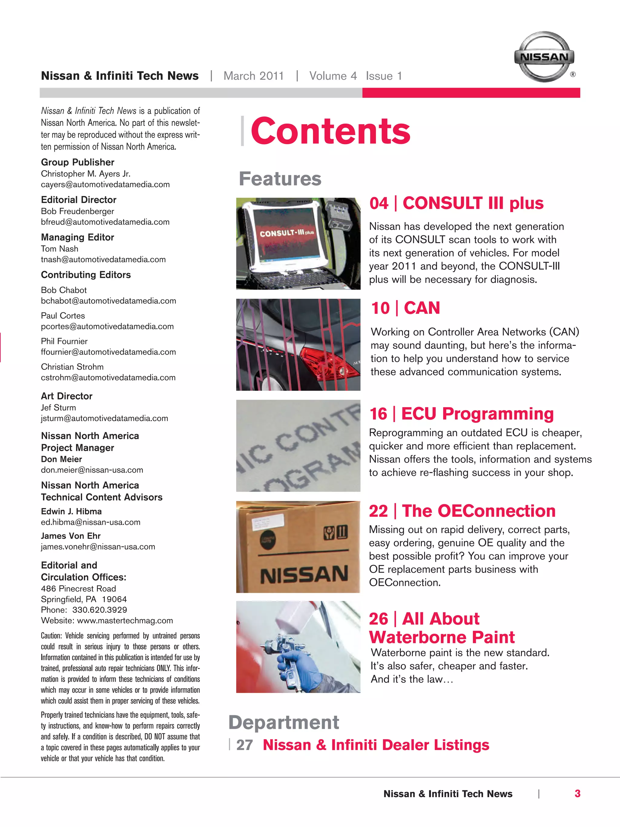 Nissan & Infiniti Tech News | March 2011 | Volume 4 Issue 1                                                                         ®



Nissan & Infiniti Tech News is a publication of
Nissan North America. No part of this newslet-
ter may be reproduced without the express writ-
ten permission of Nissan North America.
                                                                    | Contents
Group Publisher
Christopher M. Ayers Jr.
cayers@automotivedatamedia.com                                      Features
Editorial Director
Bob Freudenberger
                                                                                       04 | CONSULT III plus
bfreud@automotivedatamedia.com
                                                                                       Nissan has developed the next generation
Managing Editor                                                                        of its CONSULT scan tools to work with
Tom Nash
                                                                                       its next generation of vehicles. For model
tnash@automotivedatamedia.com
                                                                                       year 2011 and beyond, the CONSULT-III
Contributing Editors                                                                   plus will be necessary for diagnosis.
Bob Chabot
bchabot@automotivedatamedia.com
Paul Cortes
                                                                                       10 | CAN
pcortes@automotivedatamedia.com
                                                                                       Working on Controller Area Networks (CAN)
Phil Fournier
                                                                                       may sound daunting, but here’s the informa-
ffournier@automotivedatamedia.com
                                                                                       tion to help you understand how to service
Christian Strohm
cstrohm@automotivedatamedia.com
                                                                                       these advanced communication systems.

Art Director
Jef Sturm
jsturm@automotivedatamedia.com                                                         16 | ECU Programming
Nissan North America                                                                   Reprogramming an outdated ECU is cheaper,
Project Manager                                                                        quicker and more efficient than replacement.
Don Meier                                                                              Nissan offers the tools, information and systems
don.meier@nissan-usa.com                                                               to achieve re-flashing success in your shop.
Nissan North America
Technical Content Advisors
Edwin J. Hibma
ed.hibma@nissan-usa.com
                                                                                       22 | The OEConnection
                                                                                       Missing out on rapid delivery, correct parts,
James Von Ehr
james.vonehr@nissan-usa.com                                                            easy ordering, genuine OE quality and the
                                                                                       best possible profit? You can improve your
Editorial and                                                                          OE replacement parts business with
Circulation Offices:
                                                                                       OEConnection.
486 Pinecrest Road
Springfield, PA 19064
Phone: 330.620.3929
Website: www.mastertechmag.com                                                         26 | All About
Caution: Vehicle servicing performed by untrained persons
could result in serious injury to those persons or others.
                                                                                       Waterborne Paint
Information contained in this publication is intended for use by                       Waterborne paint is the new standard.
trained, professional auto repair technicians ONLY. This infor-                        It’s also safer, cheaper and faster.
mation is provided to inform these technicians of conditions                           And it’s the law…
which may occur in some vehicles or to provide information
which could assist them in proper servicing of these vehicles.
Properly trained technicians have the equipment, tools, safe-
ty instructions, and know-how to perform repairs correctly         Department
and safely. If a condition is described, DO NOT assume that
a topic covered in these pages automatically applies to your       | 27 Nissan & Infiniti Dealer Listings
vehicle or that your vehicle has that condition.



                                                                                          Nissan & Infiniti Tech News       |          3
 