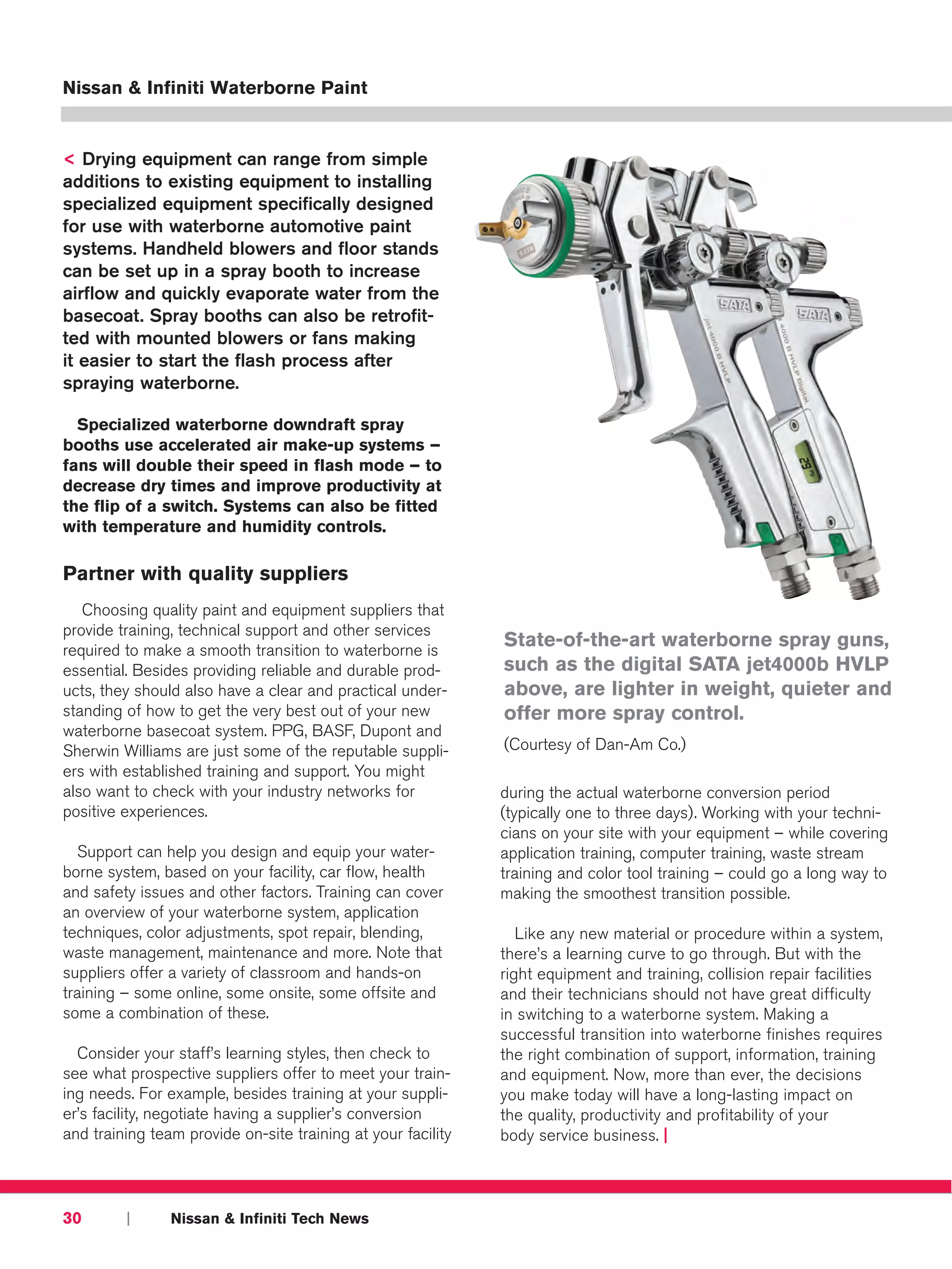 Nissan & Infiniti Waterborne Paint


< Drying equipment can range from simple
additions to existing equipment to installing
specialized equipment specifically designed
for use with waterborne automotive paint
systems. Handheld blowers and floor stands
can be set up in a spray booth to increase
airflow and quickly evaporate water from the
basecoat. Spray booths can also be retrofit-
ted with mounted blowers or fans making
it easier to start the flash process after
spraying waterborne.

  Specialized waterborne downdraft spray
booths use accelerated air make-up systems –
fans will double their speed in flash mode – to
decrease dry times and improve productivity at
the flip of a switch. Systems can also be fitted
with temperature and humidity controls.

Partner with quality suppliers
   Choosing quality paint and equipment suppliers that
provide training, technical support and other services
required to make a smooth transition to waterborne is
                                                              State-of-the-art waterborne spray guns,
essential. Besides providing reliable and durable prod-       such as the digital SATA jet4000b HVLP
ucts, they should also have a clear and practical under-      above, are lighter in weight, quieter and
standing of how to get the very best out of your new          offer more spray control.
waterborne basecoat system. PPG, BASF, Dupont and
Sherwin Williams are just some of the reputable suppli-       (Courtesy of Dan-Am Co.)
ers with established training and support. You might
also want to check with your industry networks for            during the actual waterborne conversion period
positive experiences.                                         (typically one to three days). Working with your techni-
                                                              cians on your site with your equipment – while covering
  Support can help you design and equip your water-           application training, computer training, waste stream
borne system, based on your facility, car flow, health        training and color tool training – could go a long way to
and safety issues and other factors. Training can cover       making the smoothest transition possible.
an overview of your waterborne system, application
techniques, color adjustments, spot repair, blending,            Like any new material or procedure within a system,
waste management, maintenance and more. Note that             there’s a learning curve to go through. But with the
suppliers offer a variety of classroom and hands-on           right equipment and training, collision repair facilities
training – some online, some onsite, some offsite and         and their technicians should not have great difficulty
some a combination of these.                                  in switching to a waterborne system. Making a
                                                              successful transition into waterborne finishes requires
  Consider your staff’s learning styles, then check to        the right combination of support, information, training
see what prospective suppliers offer to meet your train-      and equipment. Now, more than ever, the decisions
ing needs. For example, besides training at your suppli-      you make today will have a long-lasting impact on
er’s facility, negotiate having a supplier’s conversion       the quality, productivity and profitability of your
and training team provide on-site training at your facility   body service business. |



30       |      Nissan & Infiniti Tech News
 