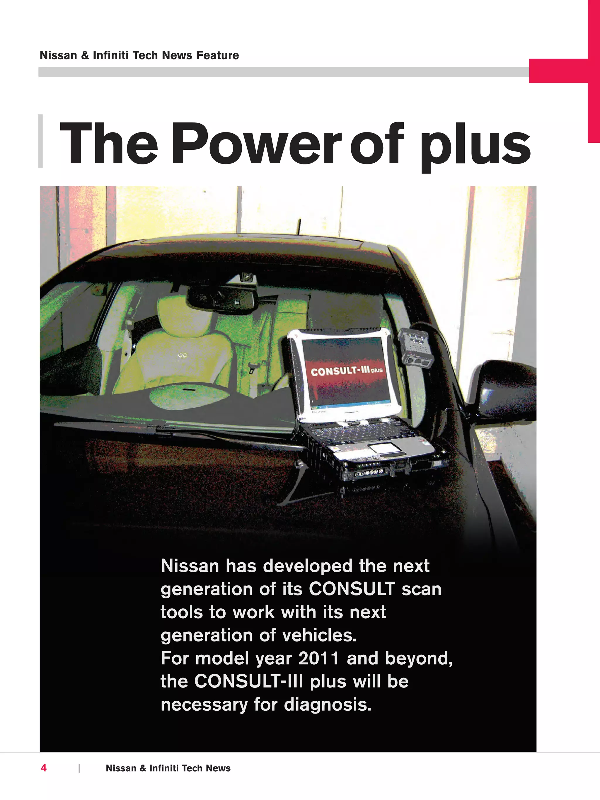 Nissan & Infiniti Tech News Feature




| The Power of plus




                      Nissan has developed the next
                      generation of its CONSULT scan
                      tools to work with its next
                      generation of vehicles.
                      For model year 2011 and beyond,
                      the CONSULT-III plus will be
                      necessary for diagnosis.


4     |    Nissan & Infiniti Tech News
 