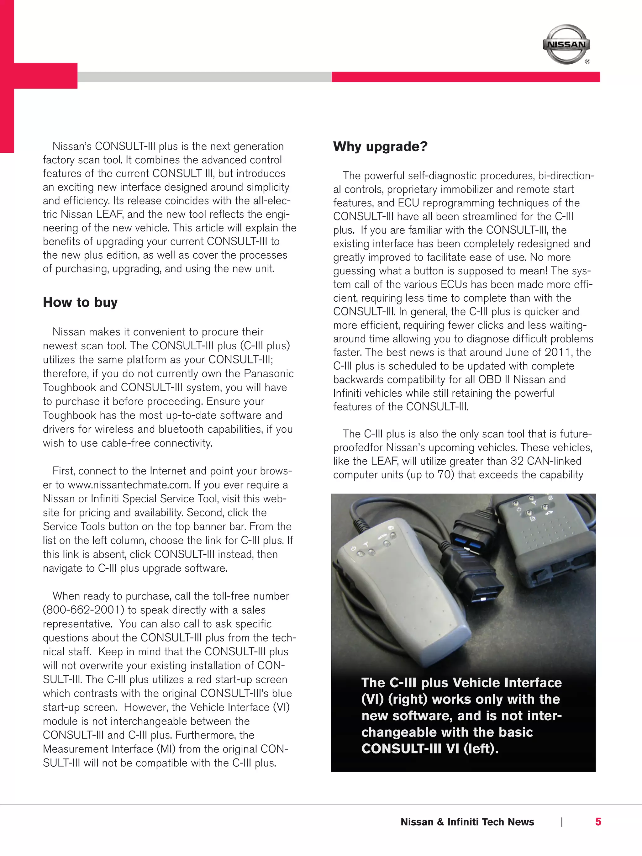 ®




   Nissan’s CONSULT-III plus is the next generation           Why upgrade?
factory scan tool. It combines the advanced control
features of the current CONSULT III, but introduces              The powerful self-diagnostic procedures, bi-direction-
an exciting new interface designed around simplicity          al controls, proprietary immobilizer and remote start
and efficiency. Its release coincides with the all-elec-      features, and ECU reprogramming techniques of the
tric Nissan LEAF, and the new tool reflects the engi-         CONSULT-III have all been streamlined for the C-III
neering of the new vehicle. This article will explain the     plus. If you are familiar with the CONSULT-III, the
benefits of upgrading your current CONSULT-III to             existing interface has been completely redesigned and
the new plus edition, as well as cover the processes          greatly improved to facilitate ease of use. No more
of purchasing, upgrading, and using the new unit.             guessing what a button is supposed to mean! The sys-
                                                              tem call of the various ECUs has been made more effi-
How to buy                                                    cient, requiring less time to complete than with the
                                                              CONSULT-III. In general, the C-III plus is quicker and
                                                              more efficient, requiring fewer clicks and less waiting-
  Nissan makes it convenient to procure their
                                                              around time allowing you to diagnose difficult problems
newest scan tool. The CONSULT-III plus (C-III plus)
                                                              faster. The best news is that around June of 2011, the
utilizes the same platform as your CONSULT-III;
                                                              C-III plus is scheduled to be updated with complete
therefore, if you do not currently own the Panasonic
                                                              backwards compatibility for all OBD II Nissan and
Toughbook and CONSULT-III system, you will have
                                                              Infiniti vehicles while still retaining the powerful
to purchase it before proceeding. Ensure your                 features of the CONSULT-III.
Toughbook has the most up-to-date software and
drivers for wireless and bluetooth capabilities, if you          The C-III plus is also the only scan tool that is future-
wish to use cable-free connectivity.                          proofedfor Nissan’s upcoming vehicles. These vehicles,
                                                              like the LEAF, will utilize greater than 32 CAN-linked
   First, connect to the Internet and point your brows-       computer units (up to 70) that exceeds the capability
er to www.nissantechmate.com. If you ever require a
Nissan or Infiniti Special Service Tool, visit this web-
site for pricing and availability. Second, click the
Service Tools button on the top banner bar. From the
list on the left column, choose the link for C-III plus. If
this link is absent, click CONSULT-III instead, then
navigate to C-III plus upgrade software.

  When ready to purchase, call the toll-free number
(800-662-2001) to speak directly with a sales
representative. You can also call to ask specific
questions about the CONSULT-III plus from the tech-
nical staff. Keep in mind that the CONSULT-III plus
will not overwrite your existing installation of CON-
SULT-III. The C-III plus utilizes a red start-up screen             The C-III plus Vehicle Interface
which contrasts with the original CONSULT-III’s blue
                                                                    (VI) (right) works only with the
start-up screen. However, the Vehicle Interface (VI)
module is not interchangeable between the                           new software, and is not inter-
CONSULT-III and C-III plus. Furthermore, the                        changeable with the basic
Measurement Interface (MI) from the original CON-                   CONSULT-III VI (left).
SULT-III will not be compatible with the C-III plus.




                                                                             Nissan & Infiniti Tech News          |          5
 