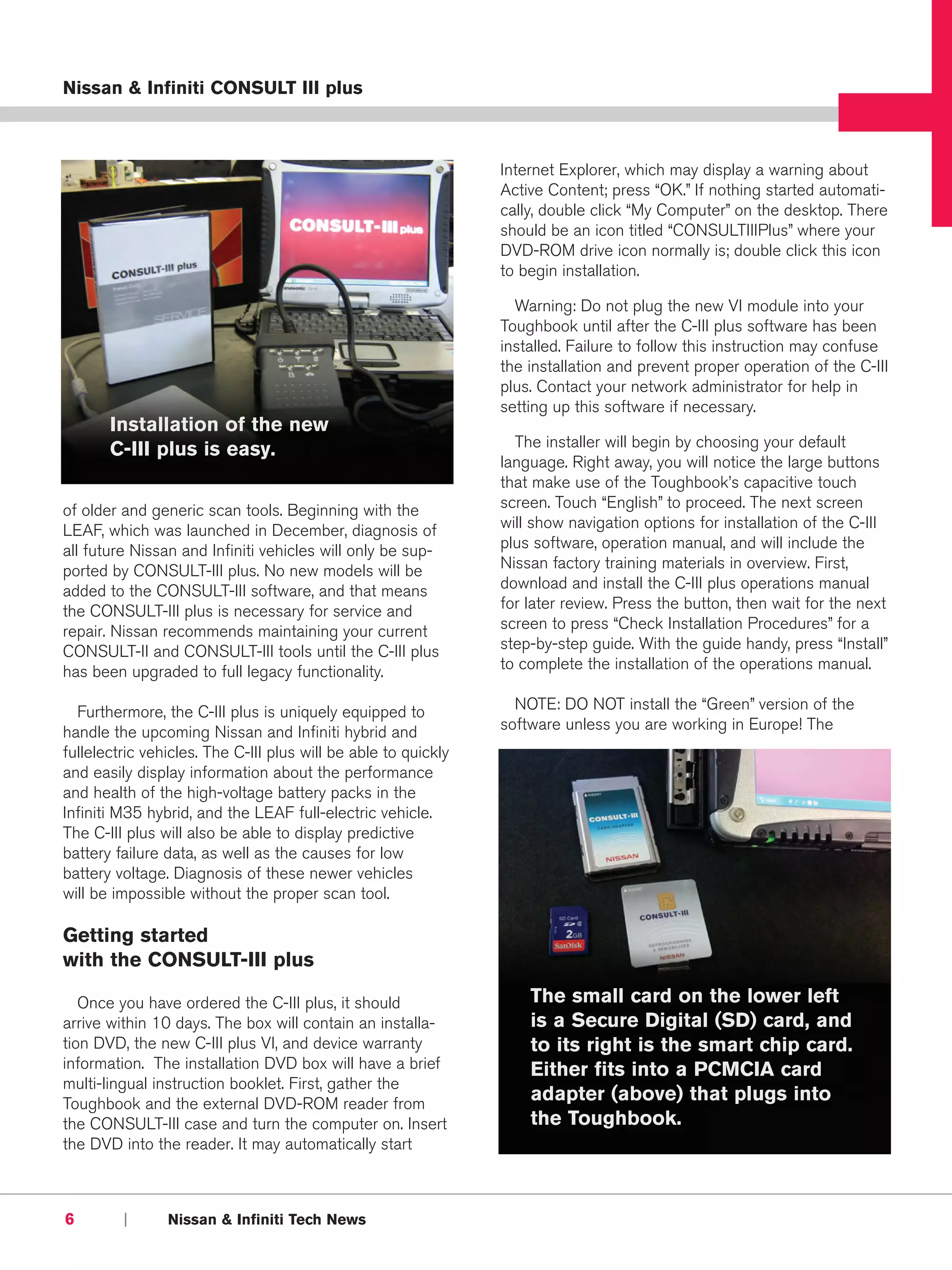 Nissan & Infiniti CONSULT III plus



                                                                Internet Explorer, which may display a warning about
                                                                Active Content; press “OK.” If nothing started automati-
                                                                cally, double click “My Computer” on the desktop. There
                                                                should be an icon titled “CONSULTIIIPlus” where your
                                                                DVD-ROM drive icon normally is; double click this icon
                                                                to begin installation.

                                                                  Warning: Do not plug the new VI module into your
                                                                Toughbook until after the C-III plus software has been
                                                                installed. Failure to follow this instruction may confuse
                                                                the installation and prevent proper operation of the C-III
                                                                plus. Contact your network administrator for help in
                                                                setting up this software if necessary.
       Installation of the new
       C-III plus is easy.                                        The installer will begin by choosing your default
                                                                language. Right away, you will notice the large buttons
                                                                that make use of the Toughbook’s capacitive touch
of older and generic scan tools. Beginning with the             screen. Touch “English” to proceed. The next screen
LEAF, which was launched in December, diagnosis of              will show navigation options for installation of the C-III
all future Nissan and Infiniti vehicles will only be sup-       plus software, operation manual, and will include the
ported by CONSULT-III plus. No new models will be               Nissan factory training materials in overview. First,
added to the CONSULT-III software, and that means               download and install the C-III plus operations manual
the CONSULT-III plus is necessary for service and               for later review. Press the button, then wait for the next
repair. Nissan recommends maintaining your current              screen to press “Check Installation Procedures” for a
CONSULT-II and CONSULT-III tools until the C-III plus           step-by-step guide. With the guide handy, press “Install”
has been upgraded to full legacy functionality.                 to complete the installation of the operations manual.

  Furthermore, the C-III plus is uniquely equipped to             NOTE: DO NOT install the “Green” version of the
handle the upcoming Nissan and Infiniti hybrid and              software unless you are working in Europe! The
fullelectric vehicles. The C-III plus will be able to quickly
and easily display information about the performance
and health of the high-voltage battery packs in the
Infiniti M35 hybrid, and the LEAF full-electric vehicle.
The C-III plus will also be able to display predictive
battery failure data, as well as the causes for low
battery voltage. Diagnosis of these newer vehicles
will be impossible without the proper scan tool.

Getting started
with the CONSULT-III plus

   Once you have ordered the C-III plus, it should                  The small card on the lower left
arrive within 10 days. The box will contain an installa-            is a Secure Digital (SD) card, and
tion DVD, the new C-III plus VI, and device warranty                to its right is the smart chip card.
information. The installation DVD box will have a brief             Either fits into a PCMCIA card
multi-lingual instruction booklet. First, gather the
Toughbook and the external DVD-ROM reader from
                                                                    adapter (above) that plugs into
the CONSULT-III case and turn the computer on. Insert               the Toughbook.
the DVD into the reader. It may automatically start



6        |      Nissan & Infiniti Tech News
 