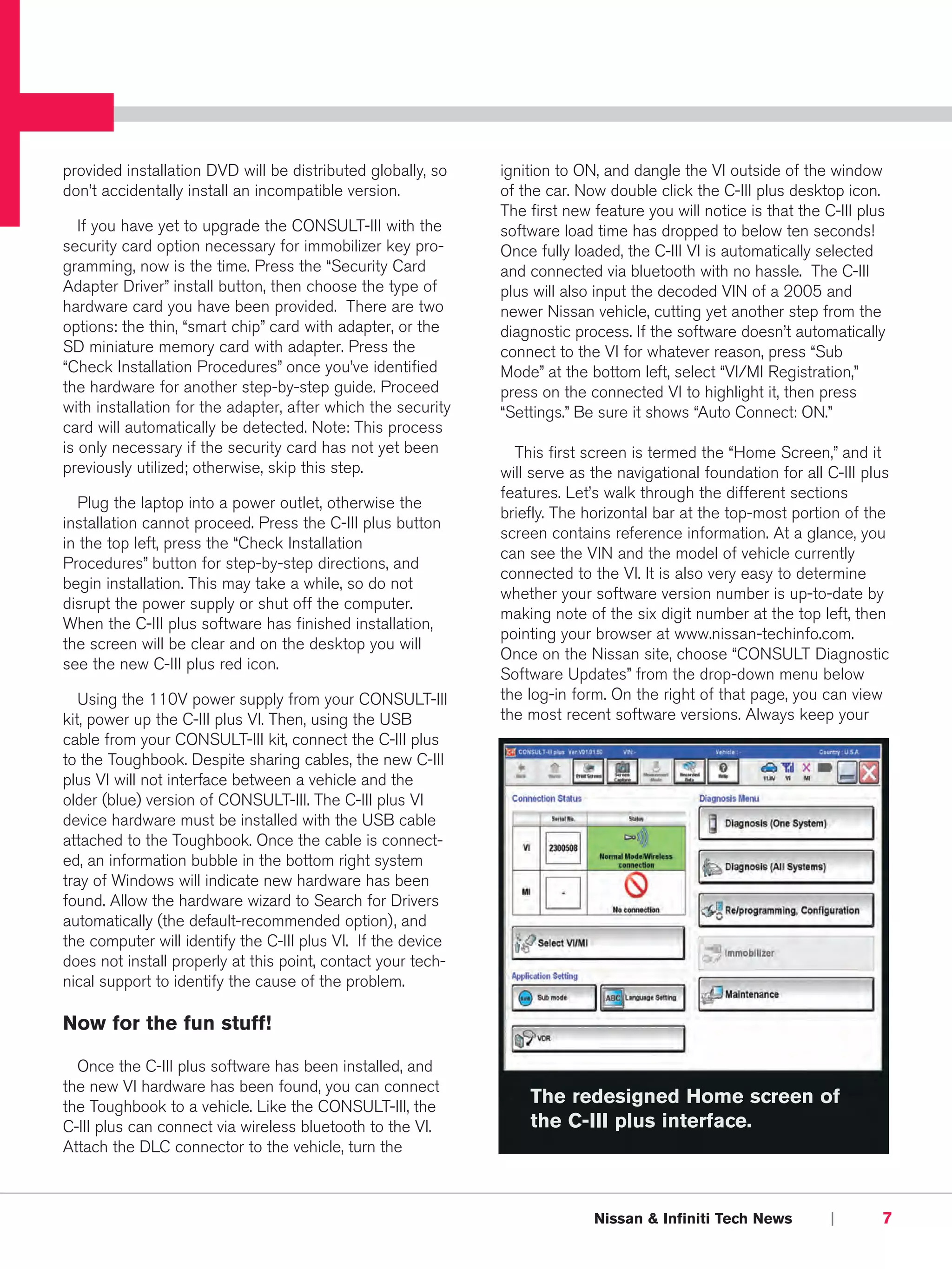 provided installation DVD will be distributed globally, so    ignition to ON, and dangle the VI outside of the window
don’t accidentally install an incompatible version.           of the car. Now double click the C-III plus desktop icon.
                                                              The first new feature you will notice is that the C-III plus
   If you have yet to upgrade the CONSULT-III with the        software load time has dropped to below ten seconds!
security card option necessary for immobilizer key pro-       Once fully loaded, the C-III VI is automatically selected
gramming, now is the time. Press the “Security Card           and connected via bluetooth with no hassle. The C-III
Adapter Driver” install button, then choose the type of       plus will also input the decoded VIN of a 2005 and
hardware card you have been provided. There are two           newer Nissan vehicle, cutting yet another step from the
options: the thin, “smart chip” card with adapter, or the     diagnostic process. If the software doesn’t automatically
SD miniature memory card with adapter. Press the              connect to the VI for whatever reason, press “Sub
“Check Installation Procedures” once you’ve identified        Mode” at the bottom left, select “VI/MI Registration,”
the hardware for another step-by-step guide. Proceed          press on the connected VI to highlight it, then press
with installation for the adapter, after which the security   “Settings.” Be sure it shows “Auto Connect: ON.”
card will automatically be detected. Note: This process
is only necessary if the security card has not yet been         This first screen is termed the “Home Screen,” and it
previously utilized; otherwise, skip this step.               will serve as the navigational foundation for all C-III plus
                                                              features. Let’s walk through the different sections
  Plug the laptop into a power outlet, otherwise the
                                                              briefly. The horizontal bar at the top-most portion of the
installation cannot proceed. Press the C-III plus button
                                                              screen contains reference information. At a glance, you
in the top left, press the “Check Installation
                                                              can see the VIN and the model of vehicle currently
Procedures” button for step-by-step directions, and
                                                              connected to the VI. It is also very easy to determine
begin installation. This may take a while, so do not
                                                              whether your software version number is up-to-date by
disrupt the power supply or shut off the computer.
                                                              making note of the six digit number at the top left, then
When the C-III plus software has finished installation,
                                                              pointing your browser at www.nissan-techinfo.com.
the screen will be clear and on the desktop you will
                                                              Once on the Nissan site, choose “CONSULT Diagnostic
see the new C-III plus red icon.
                                                              Software Updates” from the drop-down menu below
   Using the 110V power supply from your CONSULT-III          the log-in form. On the right of that page, you can view
kit, power up the C-III plus VI. Then, using the USB          the most recent software versions. Always keep your
cable from your CONSULT-III kit, connect the C-III plus
to the Toughbook. Despite sharing cables, the new C-III
plus VI will not interface between a vehicle and the
older (blue) version of CONSULT-III. The C-III plus VI
device hardware must be installed with the USB cable
attached to the Toughbook. Once the cable is connect-
ed, an information bubble in the bottom right system
tray of Windows will indicate new hardware has been
found. Allow the hardware wizard to Search for Drivers
automatically (the default-recommended option), and
the computer will identify the C-III plus VI. If the device
does not install properly at this point, contact your tech-
nical support to identify the cause of the problem.

Now for the fun stuff!

  Once the C-III plus software has been installed, and
the new VI hardware has been found, you can connect
the Toughbook to a vehicle. Like the CONSULT-III, the
                                                                  The redesigned Home screen of
C-III plus can connect via wireless bluetooth to the VI.          the C-III plus interface.
Attach the DLC connector to the vehicle, turn the



                                                                            Nissan & Infiniti Tech News          |       7
 