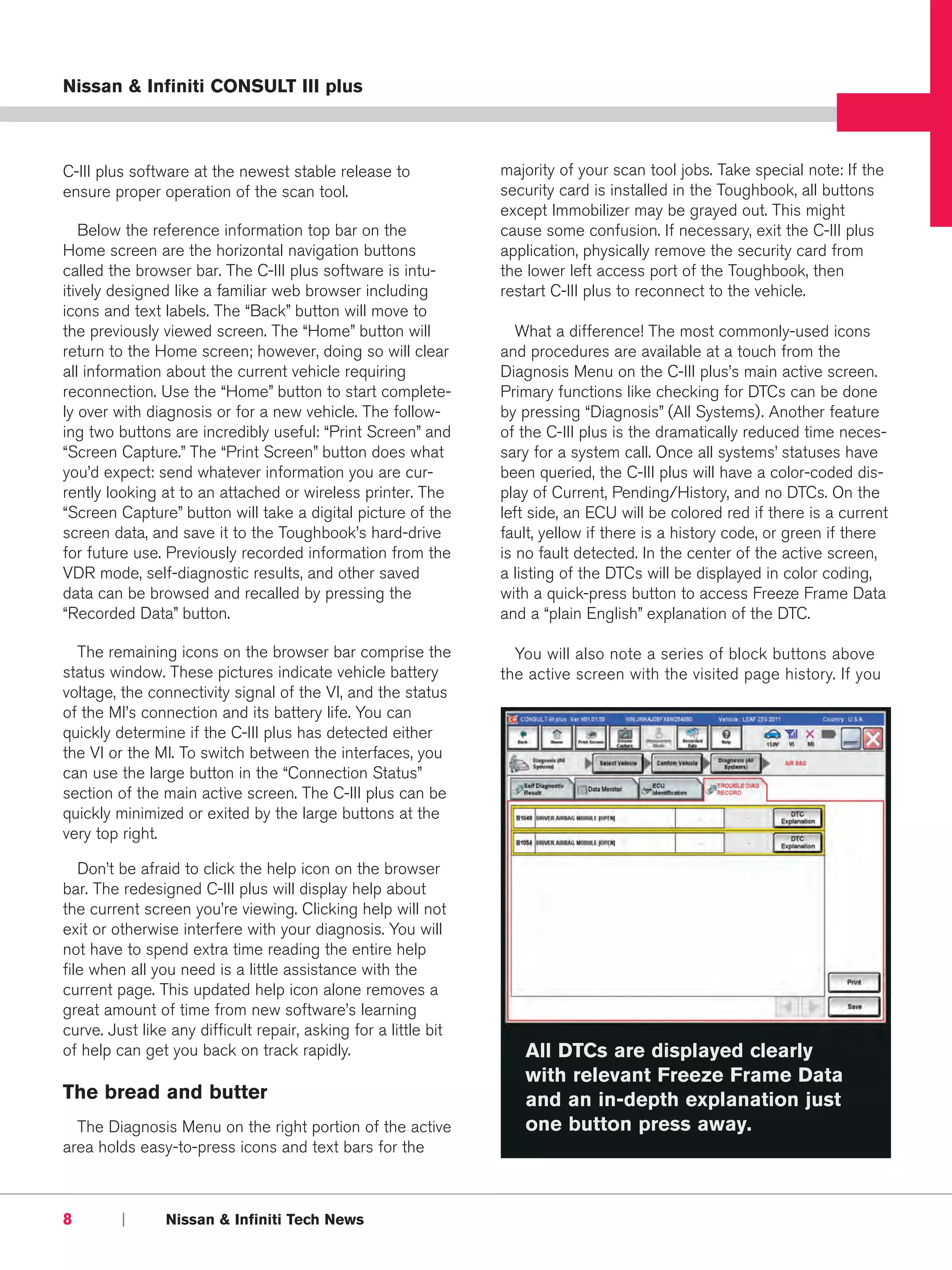 Nissan & Infiniti CONSULT III plus



C-III plus software at the newest stable release to              majority of your scan tool jobs. Take special note: If the
ensure proper operation of the scan tool.                        security card is installed in the Toughbook, all buttons
                                                                 except Immobilizer may be grayed out. This might
   Below the reference information top bar on the                cause some confusion. If necessary, exit the C-III plus
Home screen are the horizontal navigation buttons                application, physically remove the security card from
called the browser bar. The C-III plus software is intu-         the lower left access port of the Toughbook, then
itively designed like a familiar web browser including           restart C-III plus to reconnect to the vehicle.
icons and text labels. The “Back” button will move to
the previously viewed screen. The “Home” button will                What a difference! The most commonly-used icons
return to the Home screen; however, doing so will clear          and procedures are available at a touch from the
all information about the current vehicle requiring              Diagnosis Menu on the C-III plus’s main active screen.
reconnection. Use the “Home” button to start complete-           Primary functions like checking for DTCs can be done
ly over with diagnosis or for a new vehicle. The follow-         by pressing “Diagnosis” (All Systems). Another feature
ing two buttons are incredibly useful: “Print Screen” and        of the C-III plus is the dramatically reduced time neces-
“Screen Capture.” The “Print Screen” button does what            sary for a system call. Once all systems’ statuses have
you’d expect: send whatever information you are cur-             been queried, the C-III plus will have a color-coded dis-
rently looking at to an attached or wireless printer. The        play of Current, Pending/History, and no DTCs. On the
“Screen Capture” button will take a digital picture of the       left side, an ECU will be colored red if there is a current
screen data, and save it to the Toughbook’s hard-drive           fault, yellow if there is a history code, or green if there
for future use. Previously recorded information from the         is no fault detected. In the center of the active screen,
VDR mode, self-diagnostic results, and other saved               a listing of the DTCs will be displayed in color coding,
data can be browsed and recalled by pressing the                 with a quick-press button to access Freeze Frame Data
“Recorded Data” button.                                          and a “plain English” explanation of the DTC.

  The remaining icons on the browser bar comprise the              You will also note a series of block buttons above
status window. These pictures indicate vehicle battery           the active screen with the visited page history. If you
voltage, the connectivity signal of the VI, and the status
of the MI’s connection and its battery life. You can
quickly determine if the C-III plus has detected either
the VI or the MI. To switch between the interfaces, you
can use the large button in the “Connection Status”
section of the main active screen. The C-III plus can be
quickly minimized or exited by the large buttons at the
very top right.

   Don’t be afraid to click the help icon on the browser
bar. The redesigned C-III plus will display help about
the current screen you’re viewing. Clicking help will not
exit or otherwise interfere with your diagnosis. You will
not have to spend extra time reading the entire help
file when all you need is a little assistance with the
current page. This updated help icon alone removes a
great amount of time from new software’s learning
curve. Just like any difficult repair, asking for a little bit
of help can get you back on track rapidly.                          All DTCs are displayed clearly
                                                                    with relevant Freeze Frame Data
The bread and butter                                                and an in-depth explanation just
  The Diagnosis Menu on the right portion of the active             one button press away.
area holds easy-to-press icons and text bars for the



8        |      Nissan & Infiniti Tech News
 