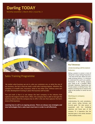 Darling TODAY
  Monthly newsletter | March 2012 | Issue No. 2




                                                                                     Key Takeaways
                                                                                     Understanding USP & Salient
                                                                                     features:
                                                                                     Selling a product or service is more of
                                                                                     selling their Unique Selling Propositions
Sales Training Programme                                                             – the value of the item. Before we sell a
                                                                                     single pumping solution, it is necessary
                                                                                     to understand the worth and usability.
                                                                                     Participants in the training program
                                                                                     were made to do a complete SWOT
 No matter what business we are in, who our customers are, or what the size of       (Strength, Weakness, Opportunity and
our business, the fact is that we need a solid sales training program. Whether the   Threat) analysis on Darling Pumps. This
company is in health care, insurance, retail or any other area, without some sort    helped in knowing how to measure the
of sales development training in place the business will founder.                    scope of the product or service we are
                                                                                     selling.
The sad truth is that it is not always the best company in the industry that
captures the largest market share. Often, the company that is able to best get the   Working on company
word out about what the company has to offer is the one that captures the lion's     objectives:
share of the business.                                                               Understanding the work procedures,
                                                                                     work culture, selling formulas and
Learning how to sell is an ongoing process. There are always new strategies and      financial goals. The sales person is
new technologies that a sales team must learn in order to sell effectively.          acquainted with the marketing
                                                                                     objectives and future plan of the
                                                                                     company.   It is imperative that the
                                                                                     executive goes in the similar direction
                                                                                     as the company moves.
 