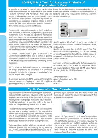 LC-MS/MS- A Tool for Accurate Analysis of
Mycotoxins in Food
Cyclic Corrosion Test Chamber
Acycliccorrosiontestchamberhasemergedinrecentyears,
mainly within the automobile industries, for the purpose of
accelerating real-world corrosion failures. It is one of the
industry's most leading-edge, flexible and robust creations.
Providing a broad array of controlled cycles to the user, it
meetsthestringentindustrystandardspecifications.
The traditional Salt spray chambers which were used as the
standard way to simulate corrosion in the labs failed to
provide typical naturally occurring environment. With the
aim of providing better correlations to outdoors, Cyclic
corrosion tests chambers were invented. These chambers
demonstratethemoderncorrosiontestinginnovations.
Cyclic corrosion chambers which are capable of multiple
automatic cycles include; Solution spray, Salt fog, Humidity
fog,Drycycle,Controlledhumidity,Immersioncycle,etc.By
practicing cyclic corrosion test, the manufacturers and
suppliers can predict the service life expectancy of their
productsmoreaccurately.
Mycotoxins are a group of naturally occurring chemicals
which are extremelytoxic and are produced bythe fungi like
Fusarium, Penicillium and Aspergillus. These fungi are
present on plant products and can increase quickly in case
the food is not properly stored. Many of the mycotoxins are
carcinogenic and are capable of spoiling millions of tons of
cereals and food items. Even at very low concentrations,
theyarefatalandcauseserioushealthissues.
The elementary mycotoxins regulated in the EU and US are
total aflatoxins, ochratoxin A, deoxynivalenol, patulin and
zearalenone. As per the Food and Agricultural Organization
(FAO), more than 25% of the world's agricultural production
is contaminated with mycotoxins. When the environmental
conditions of temperature and humidity are able to develop
fungal spores, production of mycotoxins starts occurring.
The contamination can occur anywhere, at the field, during
transportation,storageorprocessing.
LC system coupled with Triple Quadrupole Mass
Spectrometer is a fast method used to analyze or quantify
mycotoxins in food items. The developed methods employ
LC-MS/MS technique for determining chemically diverse
mycotoxins.
HPLC post-column derivatization system is commonly used
for analysis mycotoxins and antibiotics. It is specifically
designed to optimize the sensitivity and selectivity of post-
columnanalysisinHPLCanalysis.
Before mass spectrometer, HPLC separates the sample to
chemical compounds. Coupling of LC with MS provides a
greateropportunityfortheanalysisofmycotoxins.
During the last two decades, techniques based on LC-MS
has become common in mycotoxin research in the field of
food and feed safety because of its sensitivity, selectivity
andquantitationrange.
Spectro Lab Equipments (P) Ltd. is one of the prominent
manufacturers of Cyclic Corrosion Test Chambers. We own
this sophisticated chamber to serve various industries. We
provide services to carry out this particular test as per
National & International Standards for several
automobile parts, electrical items, metallic parts, and
other coated & uncoated materials to check their
resistancetowardscorrosion.
Spectro possess LC-MS/MS to carry out testing of
mycotoxins and pesticides residue in different food and
feedproducts.
Spectro is the only lab in Delhi, which has Post
derivatization column by Pickering laboratories, intended
for specific applications like detecting certain classes of
compounds including mycotoxins & carbamates at very
lowconcentrations.
Moreover, we also carry out tests for Phthalates, Azo dyes,
Brominated compounds, Dioxins, etc. in plastics, textiles
and polymer products. We have LC-MS/MS Make: Agilent
TechnologiesModel:6410TripleQuadrupole.
Acknowledgement
Agilent eNewsletter, March 2015
Perkin Elmer
AB Sciex
 