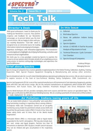 Group of Companies
March 2015Issue No. 3Volume No. 2
Tech TalkMonthly Newsletter by Spectro Group
Director's Desk
Kuldeep Dhingra
Managing Director
In this Issue
Ü Editorial
Ü BriefaboutSpectro
Ü News: Air pollution- Indians losing
yearsoflife
Ü SpectroUpdates
Ü Article: LC-MS/MS- A Tool for Accurate
AnalysisofMycotoxinsinFood
Ü Technical Showcase: Cyclic Corrosion
Test Chamber
Ü SpectroGroupofCompanies
In this Issue
Air Pollution- Indians losing years of life
Contd.
Brief about Spectro
With great enthusiasm, I want to thank you for
making our Newsletter a success. Your positive
response and feedback for our Newsletter
encourages us to present before you the best
current articles. We are happy to share with you,
our monthly Newsletter “Tech-Talk” which is
designed to be an elemental source for leading
informationrelatedtodevelopingtechnologies,
We invite you to a new paradigm created by Spectro to examine the
resources on our website which includes details of our amplifying services
using science to harness cutting-edge technologies and experience the
Spectrodifference.
“The air inside Delhi schools is "very unhealthy" and could affect
lung functioning resulting in respiratory illness among children,”
Greenpeace India said. Greenpeace carried out an air-quality
monitoring survey inside five prominent schools across Delhi and
found that the particulate matter (PM) 2.5 levels is four times the
Indian safety limits and 10 times that of the World Health
Organization.
Particulate Matter (PM) is a microscopic solid or liquid matter
suspended in the Earth's atmosphere. PM may also include dust,
dirt, soot, smoke and liquid droplets. Particles less than 10
micrometers in diameter (PM 10) pose a health concern because
they can be inhaled and gets accumulated in the respiratory
system.
ingenious techniques and innovative approaches. This newsletter
is contemplated to highlight electrifying forthcoming activities and
resourcesofourorganization.
Spectro Group of companies has created a globally recognized position in the field of Testing, Calibration, Auditing, Training,
Inspection, R&D, Special Purpose Equipment Designing & Manufacturing and various other activities.
Spectro Analytical Labs Ltd. is a self-reliant Multidisciplinary Laboratory providing top class services. We are also in a process
to explore services in the field of Geo-Technical, Welding, Safety Compliance, CDM, Environment, etc.
SpectroLabEquipments(P)Ltd.isone of thereputedmanufacturers of Environment & Coal Laboratory Equipments and also
deals with their sale and service setups. We are the exclusive manufacturers of equipments which include RCPT, Bomb
Calorimeter, Ash Fusion Tester, Salt Spray Chamber, Proximate Analyzer and Stress Relaxation Tester.
Spectro Weld Institutes (P) Ltd. provides exemplary short-term courses and full time courses on specialized topics. The
welder gets certification by AWS (American Welding Society). We are creating a pool bank of trained and certified welders
for ready deployment for projects. .
 