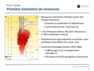 TSXV: FPC | www.falcores.com
10
(1) Voir les notes de bas de page en annexe
PROJET HORNE
Première estimation de ressources
• Ressources présumées estimées à partir des
forages historiques
Ouvertes en profondeur et latéralement
Coût de découverte < 0,25 $/oz Au
• 1 km d’étendue latérale; 40-120 m d’épaisseur;
1 700 m d’étendue verticale
• Empilement de corps tabulaires en échelon; zone
métallique bien définie (or, cuivre, zinc)
• Fortement développé (années 1930-1960)
4 386 forages à 15 m d’espacement
(305 000 m)
40 niveaux et 55 km de galeries souterraines
 