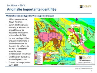 TSXV: FPC | www.falcores.com
19
• 15 km au nord-est de
Rouyn-Noranda
• 15 km de stratigraphie
volcanique felsique très
favorable pour de
nouvelles découvertes
potentielles de SMV
• Un seul sondage ciblant
une grande anomalie a
recoupé une zone de
filonnets de sulfures de
3,8 m – la cible serait
associée à une
minéralisation en sulfures
• Modélisation du levé EM
en sondage en cours
• Travaux de forage prévus
au T1 2015
Rouyn-Noranda
Mine Horne
Propriété
Lac Hervé
LAC HERVE – SMV
Anomalie importante identifiée
Minéralisation de type SMV recoupée en forage
 