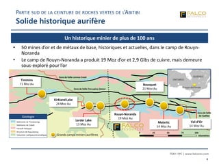 TSXV: FPC | www.falcores.com
4
Un historique minier de plus de 100 ans
PARTIE SUD DE LA CEINTURE DE ROCHES VERTES DE L’ABITIBI
Solide historique aurifère
Larder Lake
13 Moz Au
Kirkland Lake
24 Moz Au
Timmins
71 Moz Au
Rouyn-Noranda
19 Moz Au
Malartic
14 Moz Au
Bousquet
21 Moz Au
Zone de faille Lennox Creek
Zone de faille Porcupine-Destor
Zone de faille
de Cadillac
ONTARIO
QUEBEC
Rouyn-Noranda
Sédiments de Timiskaming
Sédiments de Cobalt
Intrusifs felsiques
Structure de Kapuskasing
Volcanites mafiques/ultramafiques
Géologie
Val-d’Or
14 Moz Au
Grands camps miniers aurifères
• 50 mines d’or et de métaux de base, historiques et actuelles, dans le camp de Rouyn-
Noranda
• Le camp de Rouyn-Noranda a produit 19 Moz d’or et 2,9 Glbs de cuivre, mais demeure
sous-exploré pour l’or
0 25 50 75 100
Kilomètres
 