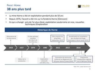 TSXV: FPC | www.falcores.com
9
Début de la
production
• La mine Horne a été en exploitation pendant plus de 50 ans
• Depuis 1976, l’accent a été mis sur la fonderie Horne (Glencore)
• Ce qui a changé : prix de l’or plus élevé, exploitation souterraine en vrac, nouvelles
techniques d’exploration
Fin des activités
minières
(2,5 Glbs Cu &
11,5 Moz Au)
Falco acquiert les
propriétés
(septembre 2012)
Découverte de
la mine Horne
Numérisation et compilation
des résultats de forage
historiques à Horne (août 2013)
Estimation de ressources
conforme au Règlement 43-
101 pour Horne 5 (mars 2014)
1923 1927 1976 1985 2012 2013 2014
Exploitation
résiduelle
(102 000 oz Au)
Historique de Horne
PROJET HORNE
38 ans plus tard
Programme
d’exploration régional
de 2,2 M$ (juin 2014)
 
