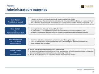 TSXV: FPC | www.falcores.com
26
ANNEXE
Administrateurs externes
Sean Roosen
Président du conseil
• Président du conseil et chef de la direction de Redevances Aurifères Osisko
• Ancien président, chef de la direction et cofondateur de Corporation Minière Osisko, où il a joué un rôle clé
dans l’obtention des permis et du financement pour le projet minier Canadian Malartic, un projet de 1 G$
René Marion
Ing.
Administrateur en chef
Paul-Henri Girard
B.Sc.A., ing. minier
Administrateur
Claude Ferron
Ing.
Administrateur
• Ancien chef de l’exploitation pour Xstrata Copper Canada
• D’abord métallurgiste au complexe Horne, il a par la suite occupé différents postes techniques et de gestion
de responsabilités croissantes chez Noranda, Falconbridge et Xstrata
• Plus de 30 ans d’expérience en exploitation minière et en traitement minéral
• Ancien président et chef de la direction d’AuRico Gold
• De 1995 à 2007, il a occupé différents postes de responsabilités croissantes chez Barrick Gold
• Dirigeant d’entreprise et ingénieur minier qui compte près de 30 ans d’expérience dans l’industrie
• Ancien vice-président aux opérations canadiennes pour Mines Agnico Eagle
• A joué un rôle clé dans le développement de la mine LaRonde d’Agnico et dans l’avancement des
mines Goldex et Lapa au Québec
 
